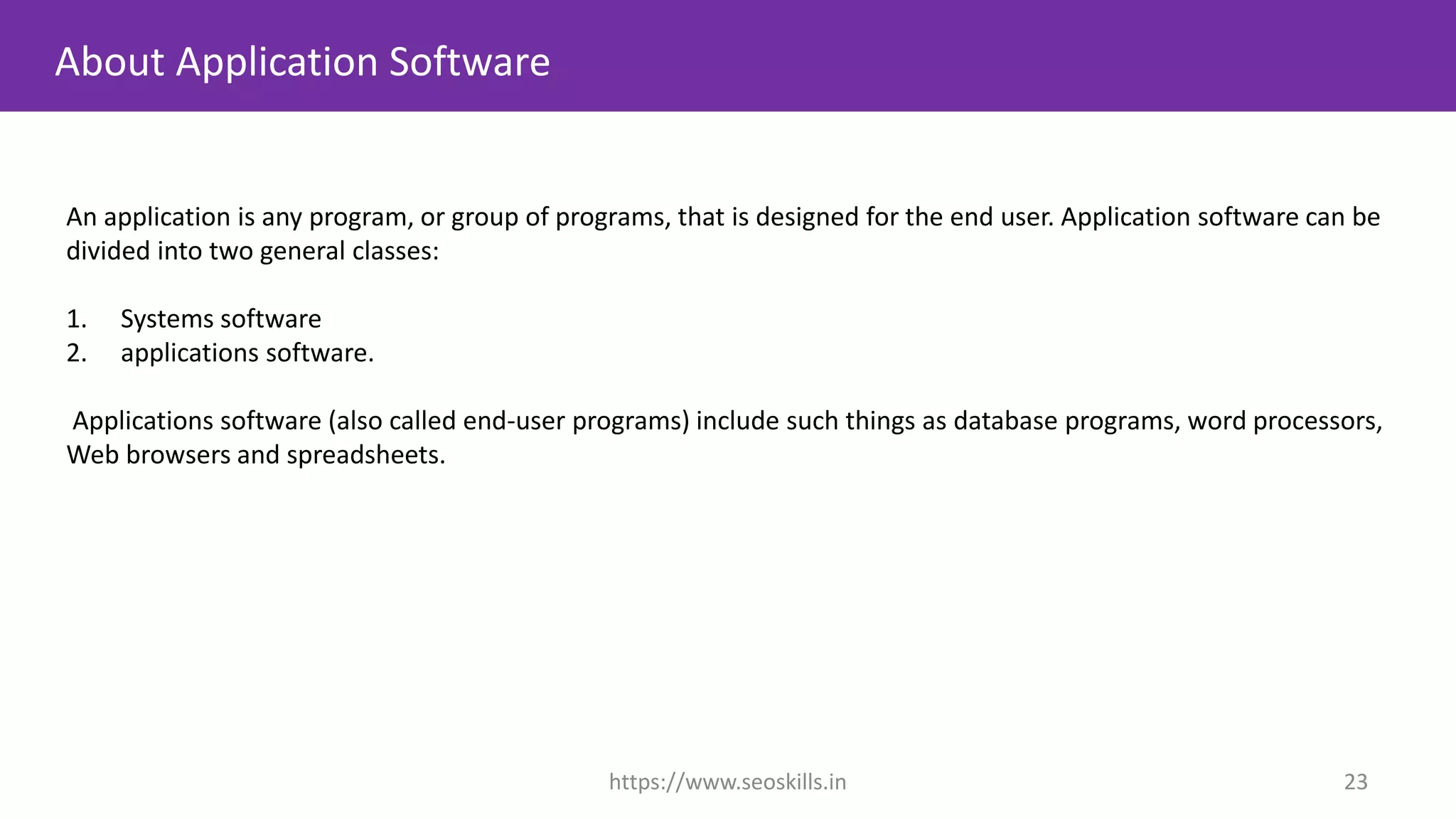 An application is any program, or group of programs, that is designed for the end user. Application software can be
divided into two general classes:
1. Systems software
2. applications software.
Applications software (also called end-user programs) include such things as database programs, word processors,
Web browsers and spreadsheets.
About Application Software
https://www.seoskills.in 23
 