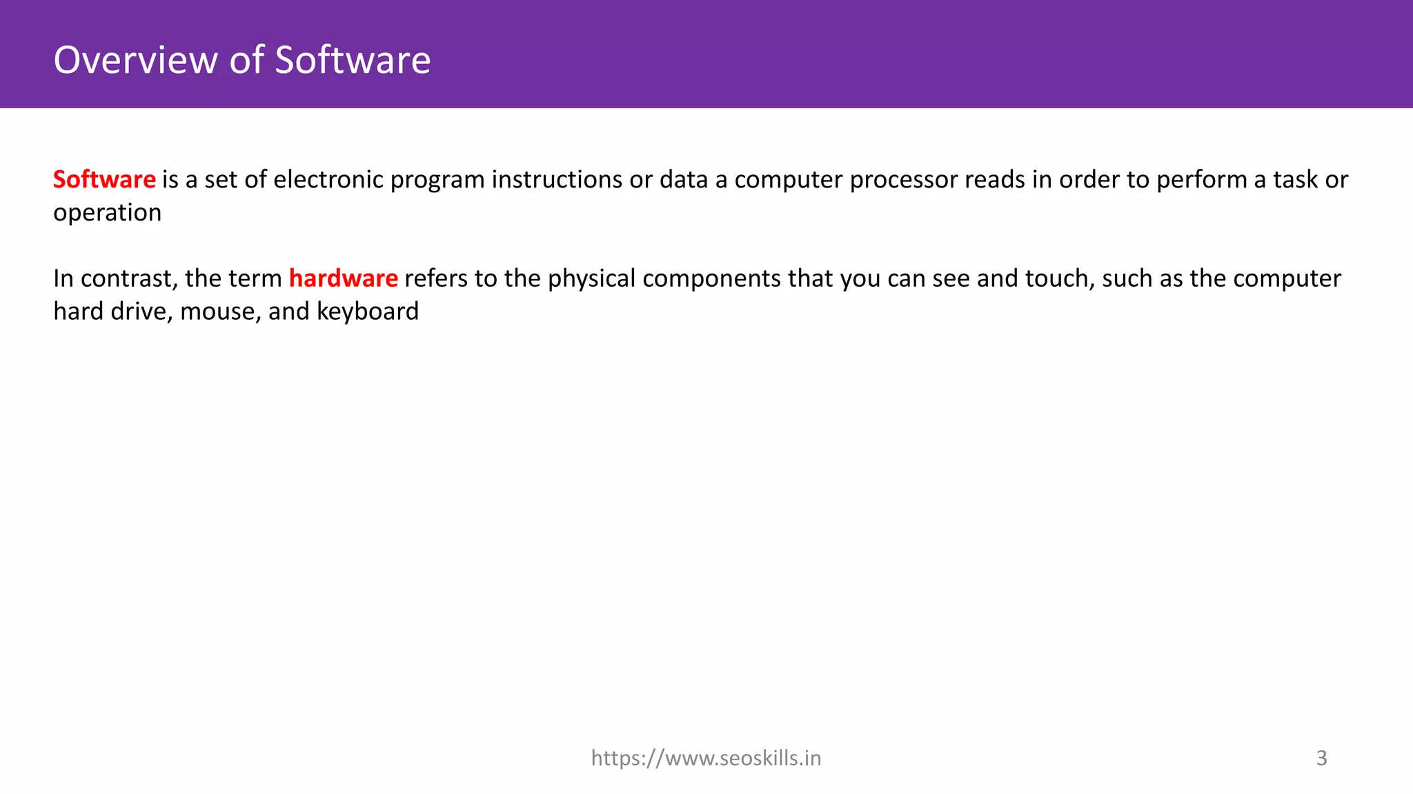 Overview of Software
Software is a set of electronic program instructions or data a computer processor reads in order to perform a task or
operation
In contrast, the term hardware refers to the physical components that you can see and touch, such as the computer
hard drive, mouse, and keyboard
https://www.seoskills.in 3
 