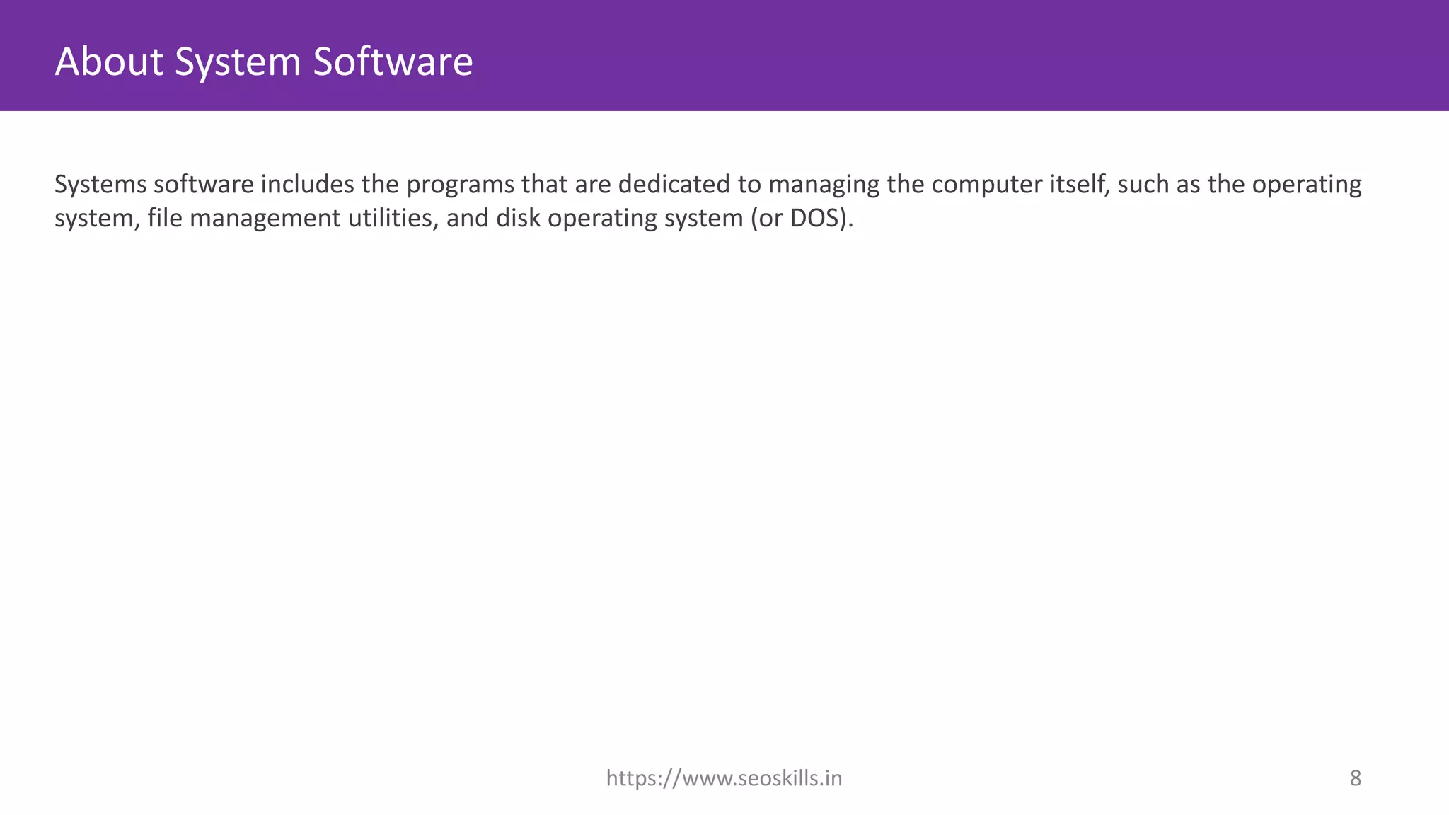About System Software
Systems software includes the programs that are dedicated to managing the computer itself, such as the operating
system, file management utilities, and disk operating system (or DOS).
https://www.seoskills.in 8
 