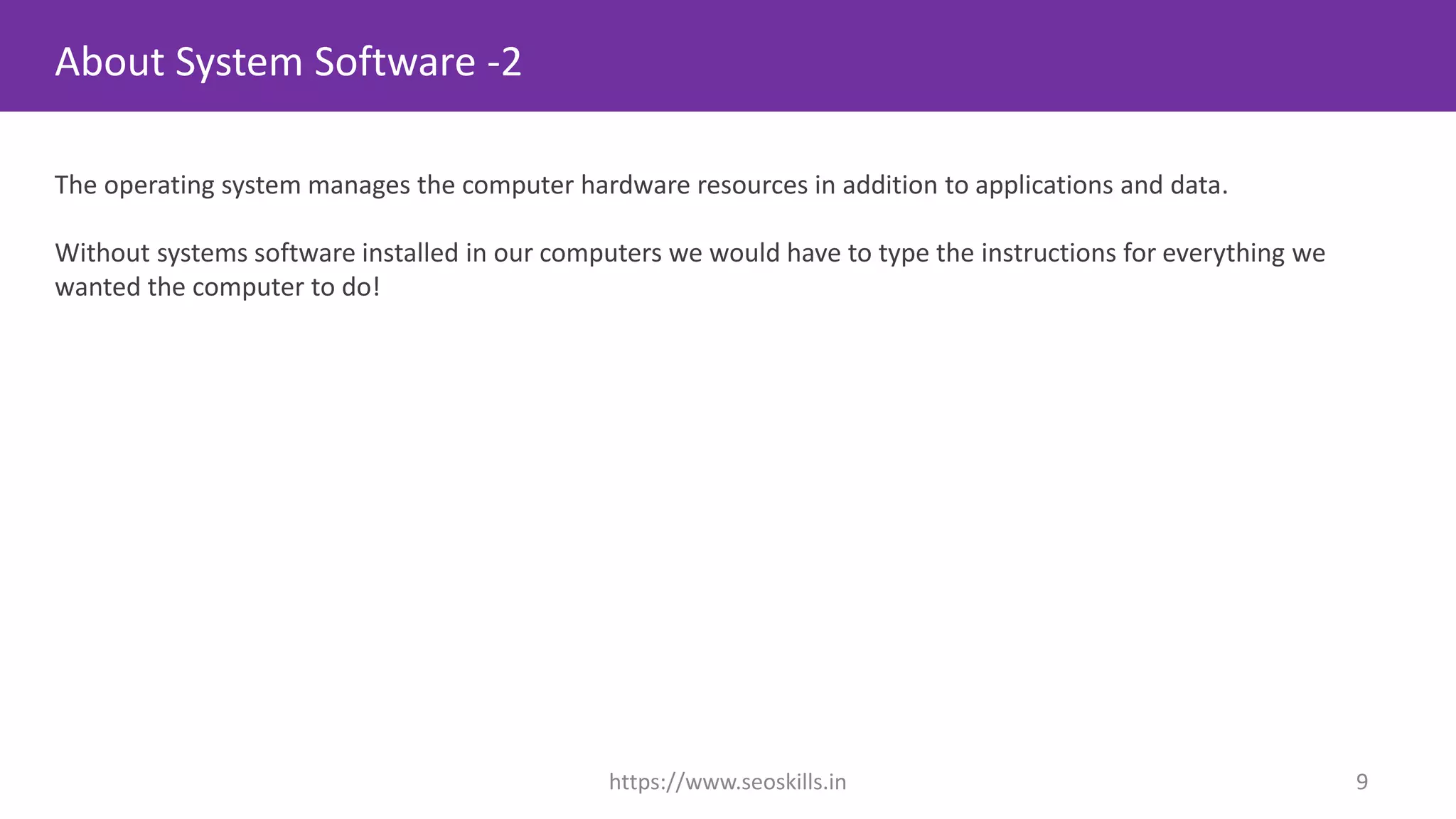 About System Software -2
The operating system manages the computer hardware resources in addition to applications and data.
Without systems software installed in our computers we would have to type the instructions for everything we
wanted the computer to do!
https://www.seoskills.in 9
 
