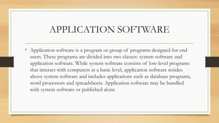 APPLICATION SOFTWARE
• Application software is a program or group of programs designed for end
users. These programs are divided into two classes: system software and
application software. While system software consists of low-level programs
that interact with computers at a basic level, application software resides
above system software and includes applications such as database programs,
word processors and spreadsheets. Application software may be bundled
with system software or published alone
 