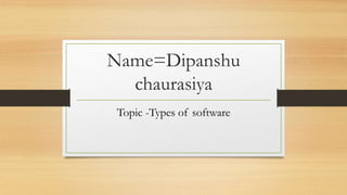 Name=Dipanshu
chaurasiya
Topic -Types of software
 