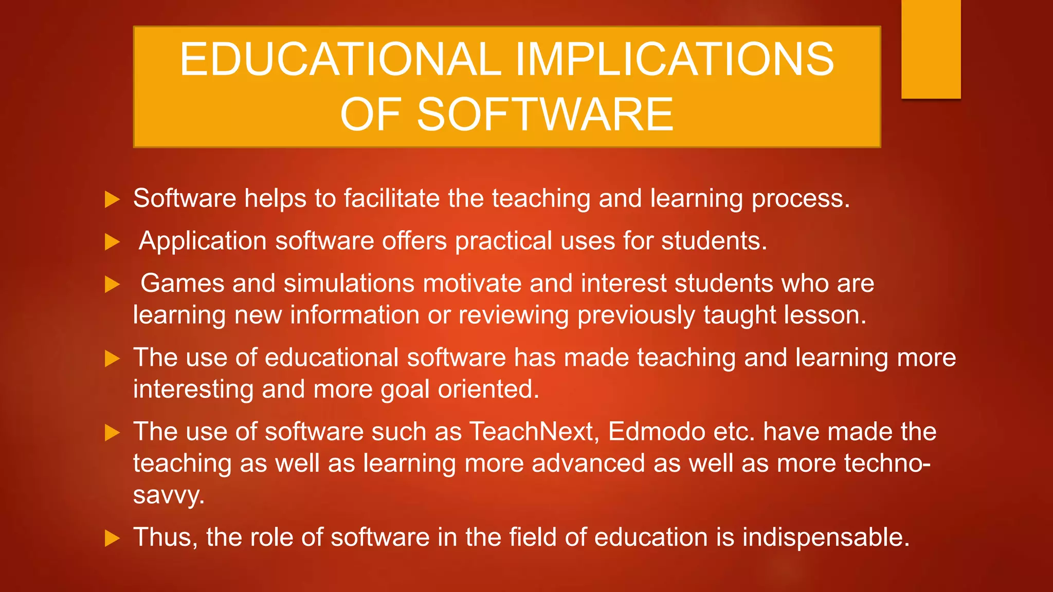 EDUCATIONAL IMPLICATIONS
OF SOFTWARE
 Software helps to facilitate the teaching and learning process.
 Application software offers practical uses for students.
 Games and simulations motivate and interest students who are
learning new information or reviewing previously taught lesson.
 The use of educational software has made teaching and learning more
interesting and more goal oriented.
 The use of software such as TeachNext, Edmodo etc. have made the
teaching as well as learning more advanced as well as more techno-
savvy.
 Thus, the role of software in the field of education is indispensable.
 