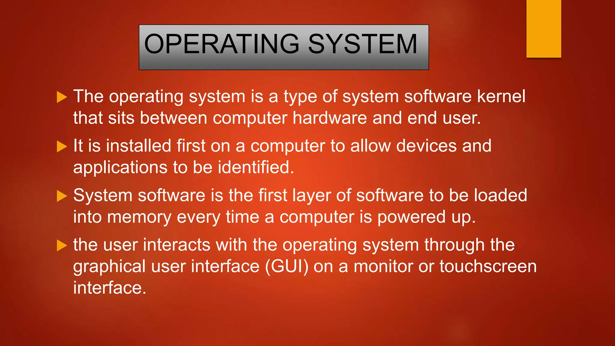 OPERATING SYSTEM
 The operating system is a type of system software kernel
that sits between computer hardware and end user.
 It is installed first on a computer to allow devices and
applications to be identified.
 System software is the first layer of software to be loaded
into memory every time a computer is powered up.
 the user interacts with the operating system through the
graphical user interface (GUI) on a monitor or touchscreen
interface.
 