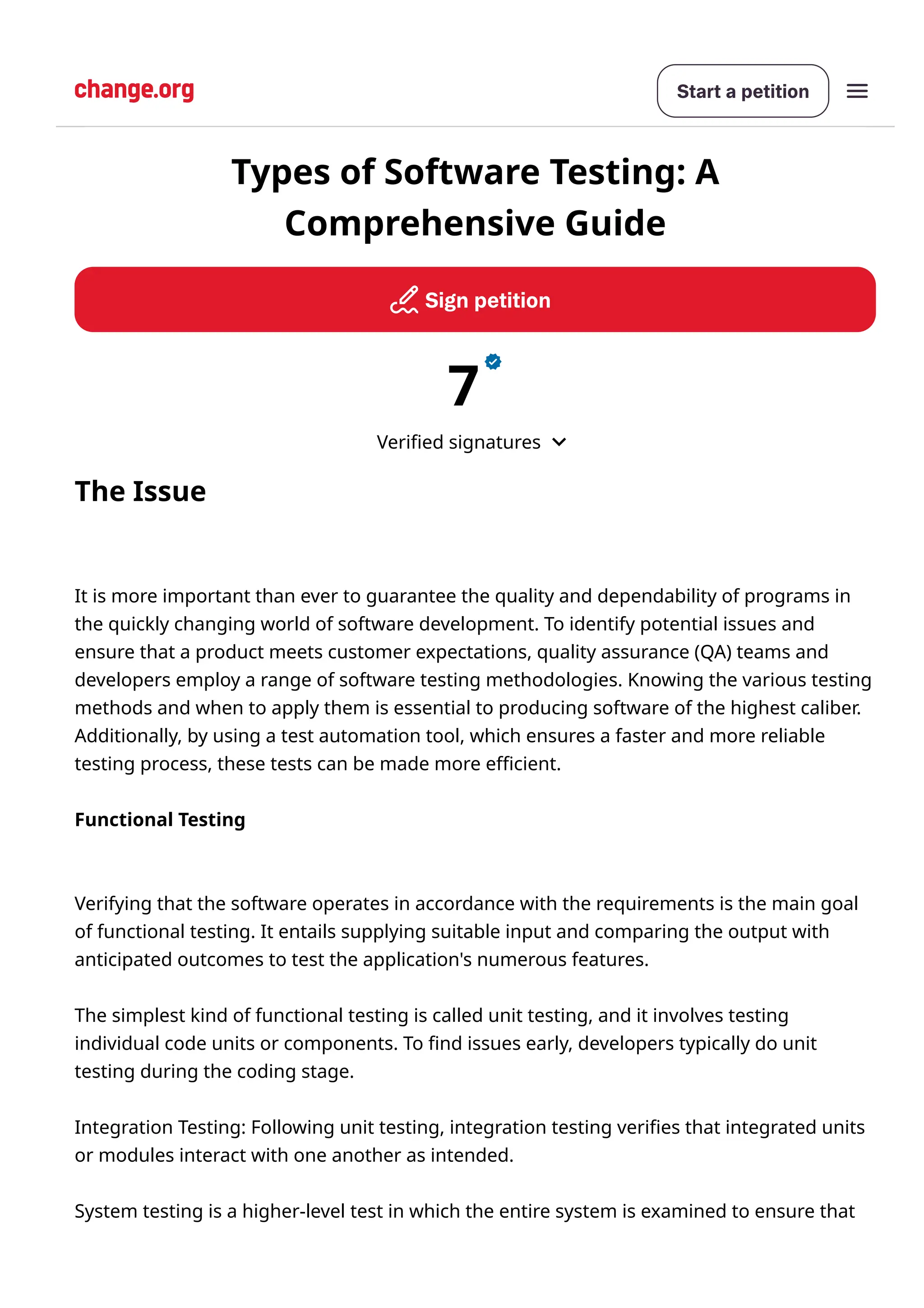 Startapetition
Signpetition
7
Verified signatures
The Issue
It is more important than ever to guarantee the quality and dependability of programs in
the quickly changing world of software development. To identify potential issues and
ensure that a product meets customer expectations, quality assurance (QA) teams and
developers employ a range of software testing methodologies. Knowing the various testing
methods and when to apply them is essential to producing software of the highest caliber.
Additionally, by using a test automation tool, which ensures a faster and more reliable
testing process, these tests can be made more efficient.
Functional Testing
Verifying that the software operates in accordance with the requirements is the main goal
of functional testing. It entails supplying suitable input and comparing the output with
anticipated outcomes to test the application's numerous features.
The simplest kind of functional testing is called unit testing, and it involves testing
individual code units or components. To find issues early, developers typically do unit
testing during the coding stage.
Integration Testing: Following unit testing, integration testing verifies that integrated units
or modules interact with one another as intended.
System testing is a higher-level test in which the entire system is examined to ensure that
Types of Software Testing: A
Comprehensive Guide
 