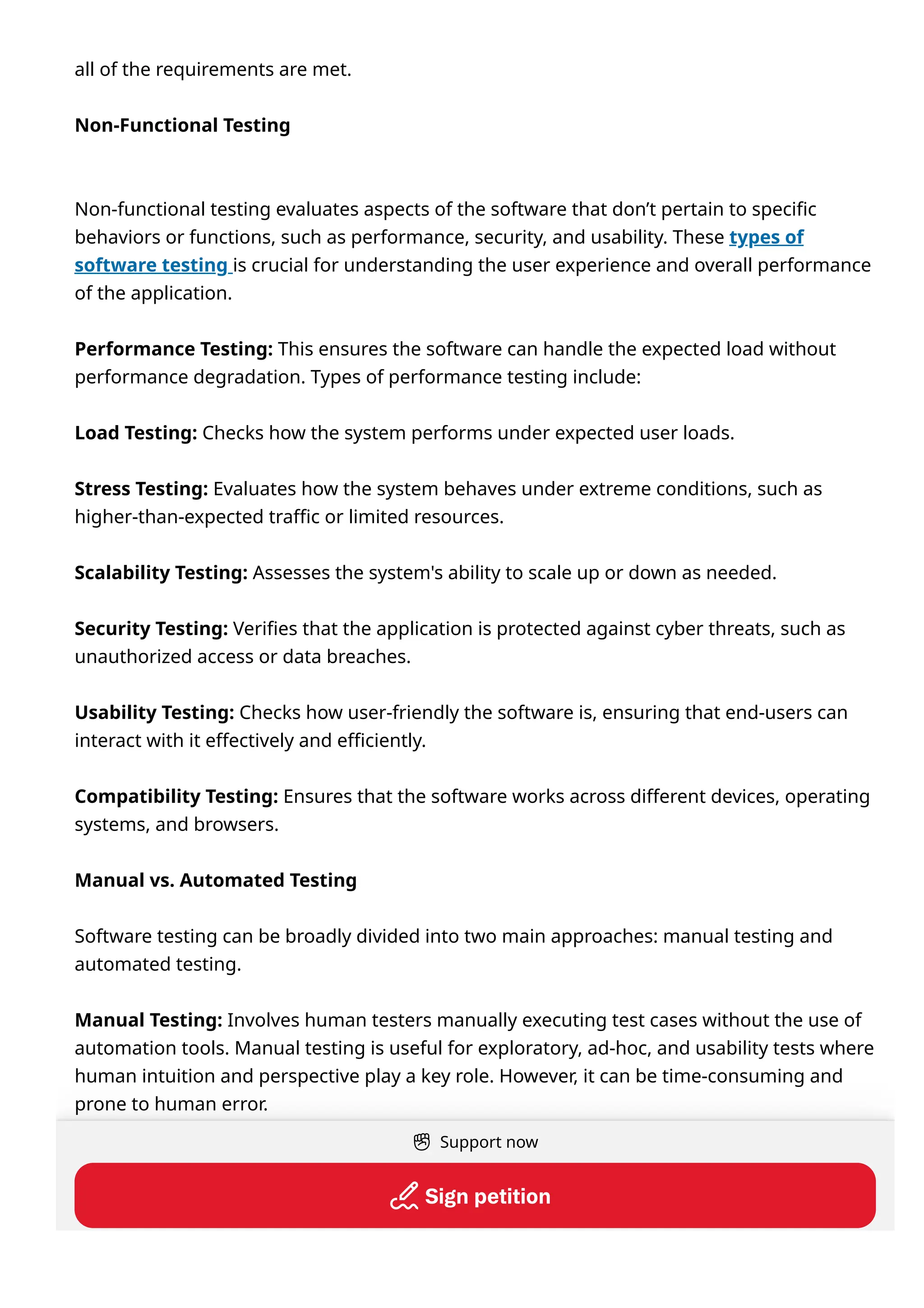 all of the requirements are met.
Non-Functional Testing
Non-functional testing evaluates aspects of the software that don’t pertain to specific
behaviors or functions, such as performance, security, and usability. These types of
software testing is crucial for understanding the user experience and overall performance
of the application.
Performance Testing: This ensures the software can handle the expected load without
performance degradation. Types of performance testing include:
Load Testing: Checks how the system performs under expected user loads.
Stress Testing: Evaluates how the system behaves under extreme conditions, such as
higher-than-expected traffic or limited resources.
Scalability Testing: Assesses the system's ability to scale up or down as needed.
Security Testing: Verifies that the application is protected against cyber threats, such as
unauthorized access or data breaches.
Usability Testing: Checks how user-friendly the software is, ensuring that end-users can
interact with it effectively and efficiently.
Compatibility Testing: Ensures that the software works across different devices, operating
systems, and browsers.
Manual vs. Automated Testing
Software testing can be broadly divided into two main approaches: manual testing and
automated testing.
Manual Testing: Involves human testers manually executing test cases without the use of
automation tools. Manual testing is useful for exploratory, ad-hoc, and usability tests where
human intuition and perspective play a key role. However, it can be time-consuming and
prone to human error.
Automated Testing: Uses a test automation tool to execute pre-scripted test cases
automatically. Automated testing is ideal for repetitive tests, regression testing, and
performance testing, as it speeds up the process and improves accuracy. Tools like
Support now
Signpetition
 