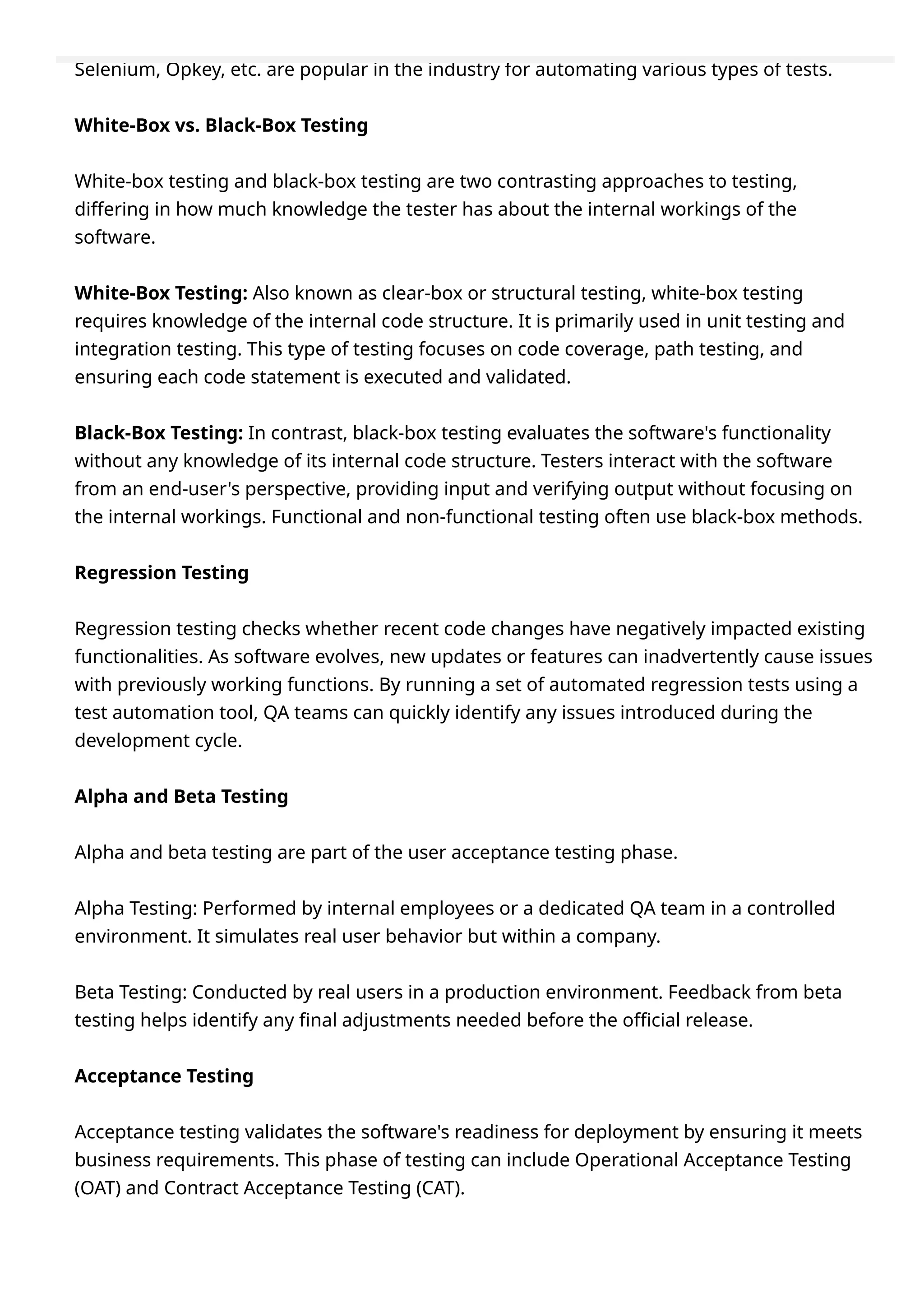 Selenium, Opkey, etc. are popular in the industry for automating various types of tests.
White-Box vs. Black-Box Testing
White-box testing and black-box testing are two contrasting approaches to testing,
differing in how much knowledge the tester has about the internal workings of the
software.
White-Box Testing: Also known as clear-box or structural testing, white-box testing
requires knowledge of the internal code structure. It is primarily used in unit testing and
integration testing. This type of testing focuses on code coverage, path testing, and
ensuring each code statement is executed and validated.
Black-Box Testing: In contrast, black-box testing evaluates the software's functionality
without any knowledge of its internal code structure. Testers interact with the software
from an end-user's perspective, providing input and verifying output without focusing on
the internal workings. Functional and non-functional testing often use black-box methods.
Regression Testing
Regression testing checks whether recent code changes have negatively impacted existing
functionalities. As software evolves, new updates or features can inadvertently cause issues
with previously working functions. By running a set of automated regression tests using a
test automation tool, QA teams can quickly identify any issues introduced during the
development cycle.
Alpha and Beta Testing
Alpha and beta testing are part of the user acceptance testing phase.
Alpha Testing: Performed by internal employees or a dedicated QA team in a controlled
environment. It simulates real user behavior but within a company.
Beta Testing: Conducted by real users in a production environment. Feedback from beta
testing helps identify any final adjustments needed before the official release.
Acceptance Testing
Acceptance testing validates the software's readiness for deployment by ensuring it meets
business requirements. This phase of testing can include Operational Acceptance Testing
(OAT) and Contract Acceptance Testing (CAT).
 
