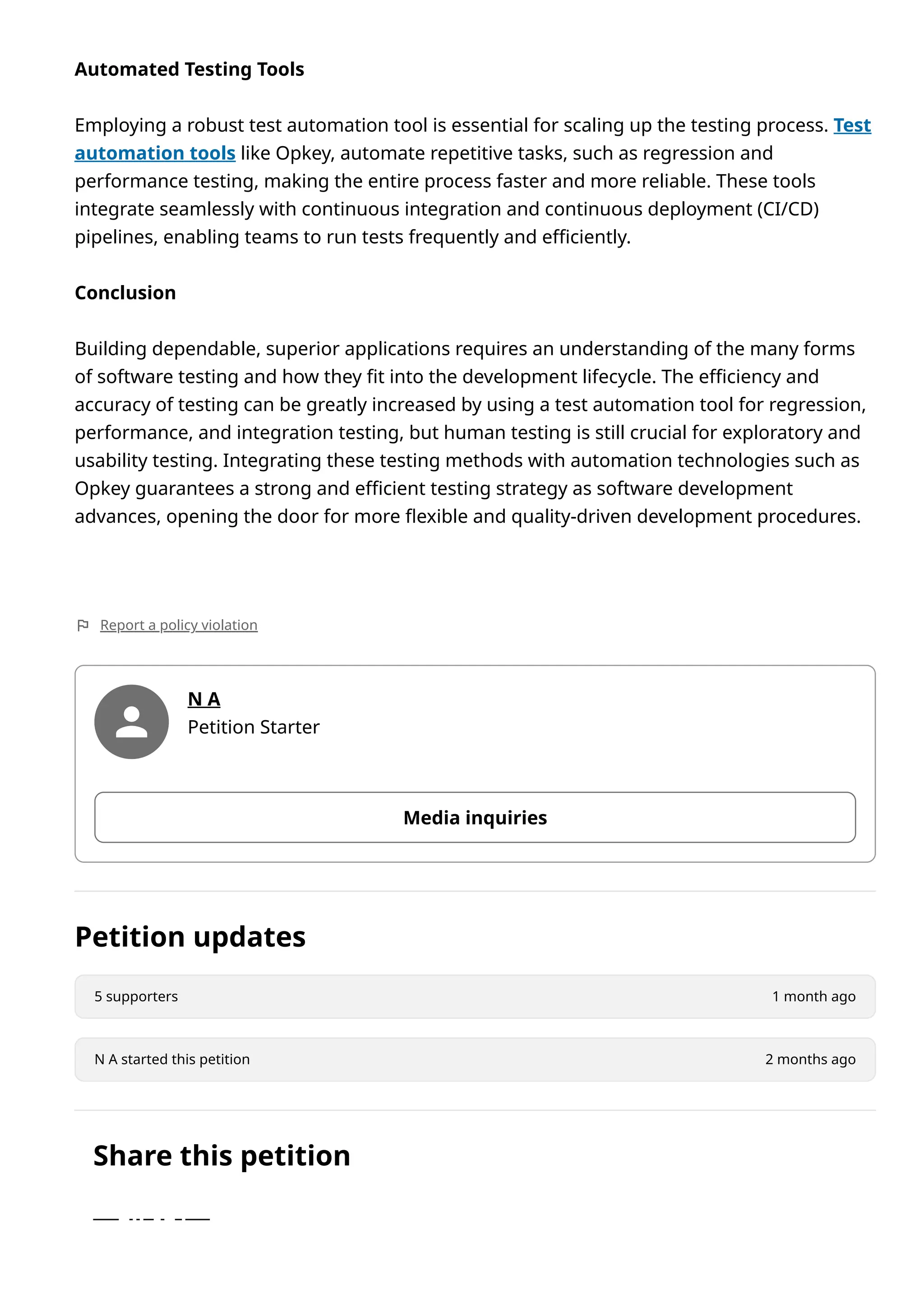 Automated Testing Tools
Employing a robust test automation tool is essential for scaling up the testing process. Test
automation tools like Opkey, automate repetitive tasks, such as regression and
performance testing, making the entire process faster and more reliable. These tools
integrate seamlessly with continuous integration and continuous deployment (CI/CD)
pipelines, enabling teams to run tests frequently and efficiently.
Conclusion
Building dependable, superior applications requires an understanding of the many forms
of software testing and how they fit into the development lifecycle. The efficiency and
accuracy of testing can be greatly increased by using a test automation tool for regression,
performance, and integration testing, but human testing is still crucial for exploratory and
usability testing. Integrating these testing methods with automation technologies such as
Opkey guarantees a strong and efficient testing strategy as software development
advances, opening the door for more flexible and quality-driven development procedures.
Report a policy violation
N A
Petition Starter
Media inquiries
Petition updates
5 supporters 1 month ago
N A started this petition 2 months ago
Share this petition
 