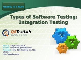 LOGO a Rule
Quality is

Types of Software Testing:
Integration Testing

Office in Ukraine
Phone: +38(044)501-55-38
E-mail: contact (at) qa-testlab.com
Address: 154a, Borschagivska str., Kiev,
Ukraine
http://qatestlab.com/

 