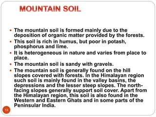13
 The mountain soil is formed mainly due to the
deposition of organic matter provided by the forests.
 This soil is rich in humus, but poor in potash,
phosphorus and lime.
 It is heterogeneous in nature and varies from place to
place.
 The mountain soil is sandy with gravels.
 The mountain soil is generally found on the hill
slopes covered with forests. In the Himalayan region
such soil is mainly found in the valley basins, the
depressions and the lesser steep slopes. The north-
facing slopes generally support soil cover. Apart from
the Himalayan region, this soil is also found in the
Western and Eastern Ghats and in some parts of the
Peninsular India.
 