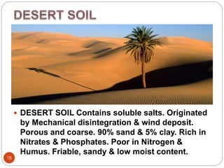 15
 DESERT SOIL Contains soluble salts. Originated
by Mechanical disintegration & wind deposit.
Porous and coarse. 90% sand & 5% clay. Rich in
Nitrates & Phosphates. Poor in Nitrogen &
Humus. Friable, sandy & low moist content.
 