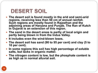 16
 The desert soil is found mostly in the arid and semi-arid
regions, receiving less than 50 cm of annual rainfall.
Such regions are mostly found in Rajasthan and the
adjoining areas of Haryana and Punjab. The Ran of Kutch
in Gujarat is an extension of this region.
 The sand in the desert areas is partly of local origin and
partly being blown in from the Indus Valley.
 It includes even the wind-blown loses.
 The desert soil has sand (90 to 95 per cent) and clay (5 to
10 per cent).
 In some regions this soil has high percentage of soluble
salts, but lacks in organic matter.
 The nitrogen content is low, but the phosphate content is
as high as in normal alluvial soil.
 