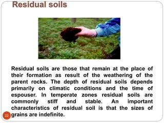 22
Residual soils are those that remain at the place of
their formation as result of the weathering of the
parent rocks. The depth of residual soils depends
primarily on climatic conditions and the time of
espouser. In temperate zones residual soils are
commonly stiff and stable. An important
characteristics of residual soil is that the sizes of
grains are indefinite.
 