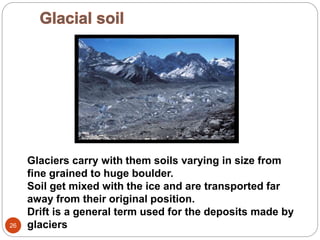 26
Glaciers carry with them soils varying in size from
fine grained to huge boulder.
Soil get mixed with the ice and are transported far
away from their original position.
Drift is a general term used for the deposits made by
glaciers
 