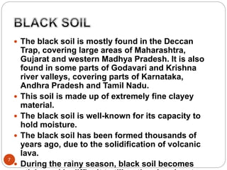 7
 The black soil is mostly found in the Deccan
Trap, covering large areas of Maharashtra,
Gujarat and western Madhya Pradesh. It is also
found in some parts of Godavari and Krishna
river valleys, covering parts of Karnataka,
Andhra Pradesh and Tamil Nadu.
 This soil is made up of extremely fine clayey
material.
 The black soil is well-known for its capacity to
hold moisture.
 The black soil has been formed thousands of
years ago, due to the solidification of volcanic
lava.
 During the rainy season, black soil becomes
 