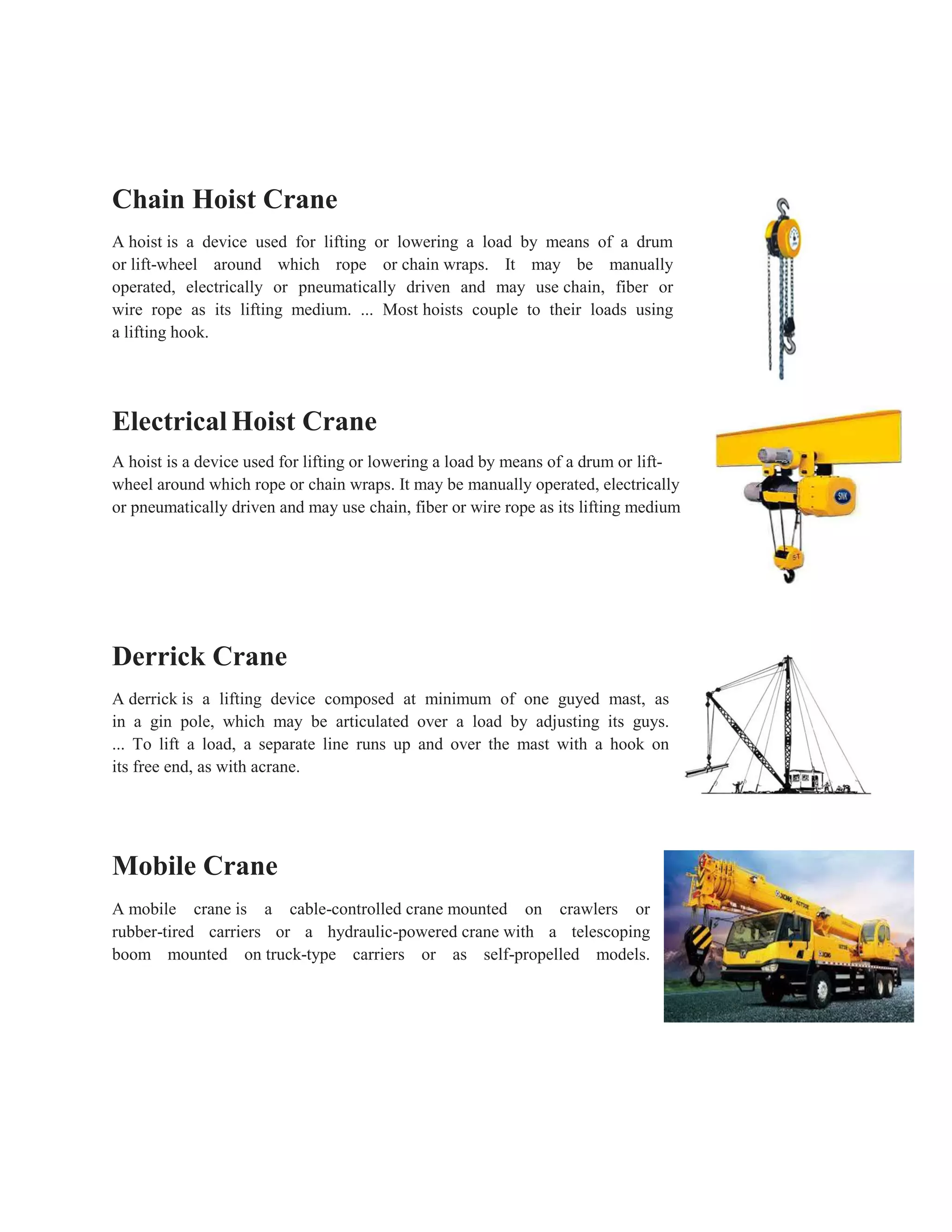 Chain Hoist Crane
A hoist is a device used for lifting or lowering a load by means of a drum
or lift-wheel around which rope or chain wraps. It may be manually
operated, electrically or pneumatically driven and may use chain, fiber or
wire rope as its lifting medium. ... Most hoists couple to their loads using
a lifting hook.
Electrical Hoist Crane
A hoist is a device used for lifting or lowering a load by means of a drum or lift-
wheel around which rope or chain wraps. It may be manually operated, electrically
or pneumatically driven and may use chain, fiber or wire rope as its lifting medium
Derrick Crane
A derrick is a lifting device composed at minimum of one guyed mast, as
in a gin pole, which may be articulated over a load by adjusting its guys.
... To lift a load, a separate line runs up and over the mast with a hook on
its free end, as with acrane.
Mobile Crane
A mobile crane is a cable-controlled crane mounted on crawlers or
rubber-tired carriers or a hydraulic-powered crane with a telescoping
boom mounted on truck-type carriers or as self-propelled models.
 