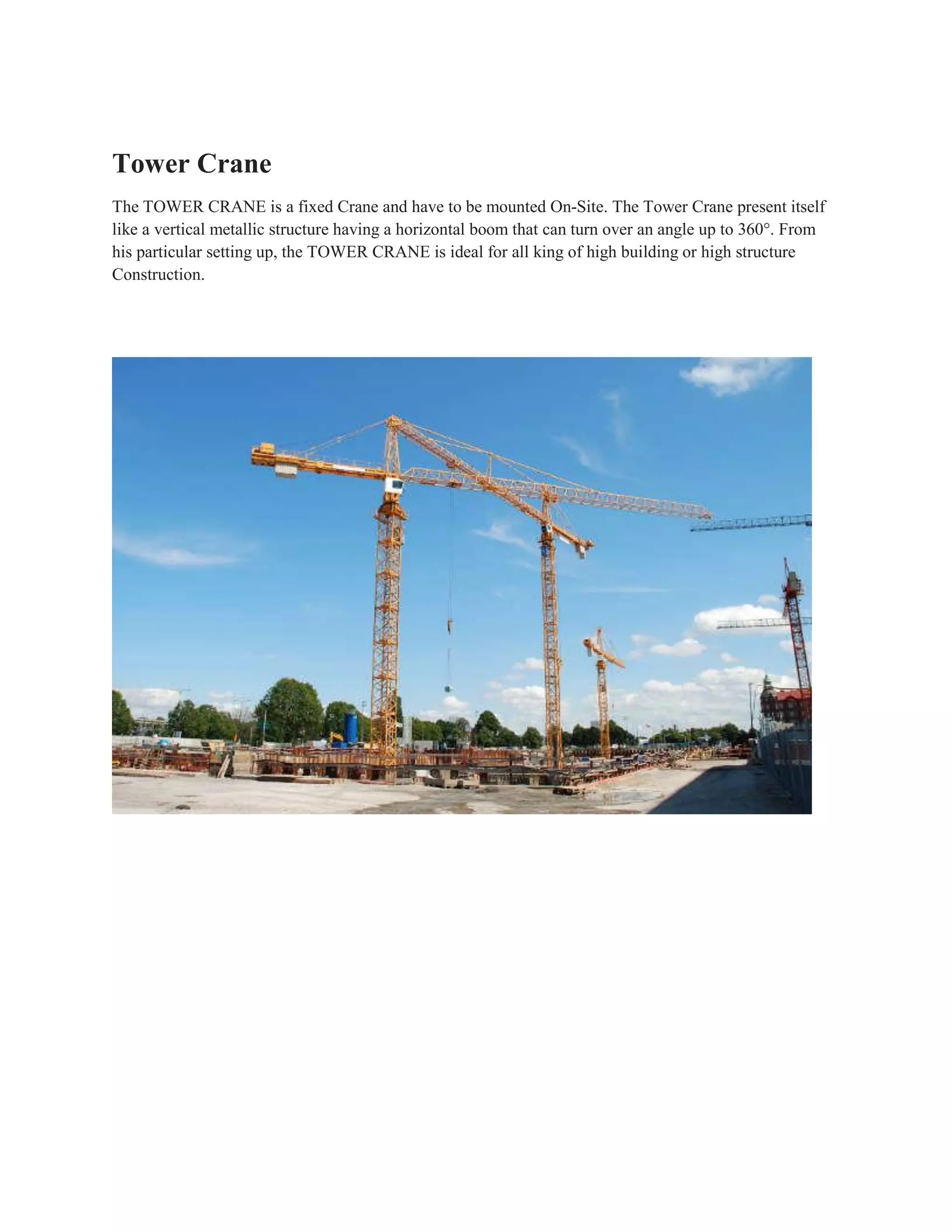 Tower Crane
The TOWER CRANE is a fixed Crane and have to be mounted On-Site. The Tower Crane present itself
like a vertical metallic structure having a horizontal boom that can turn over an angle up to 360°. From
his particular setting up, the TOWER CRANE is ideal for all king of high building or high structure
Construction.
 