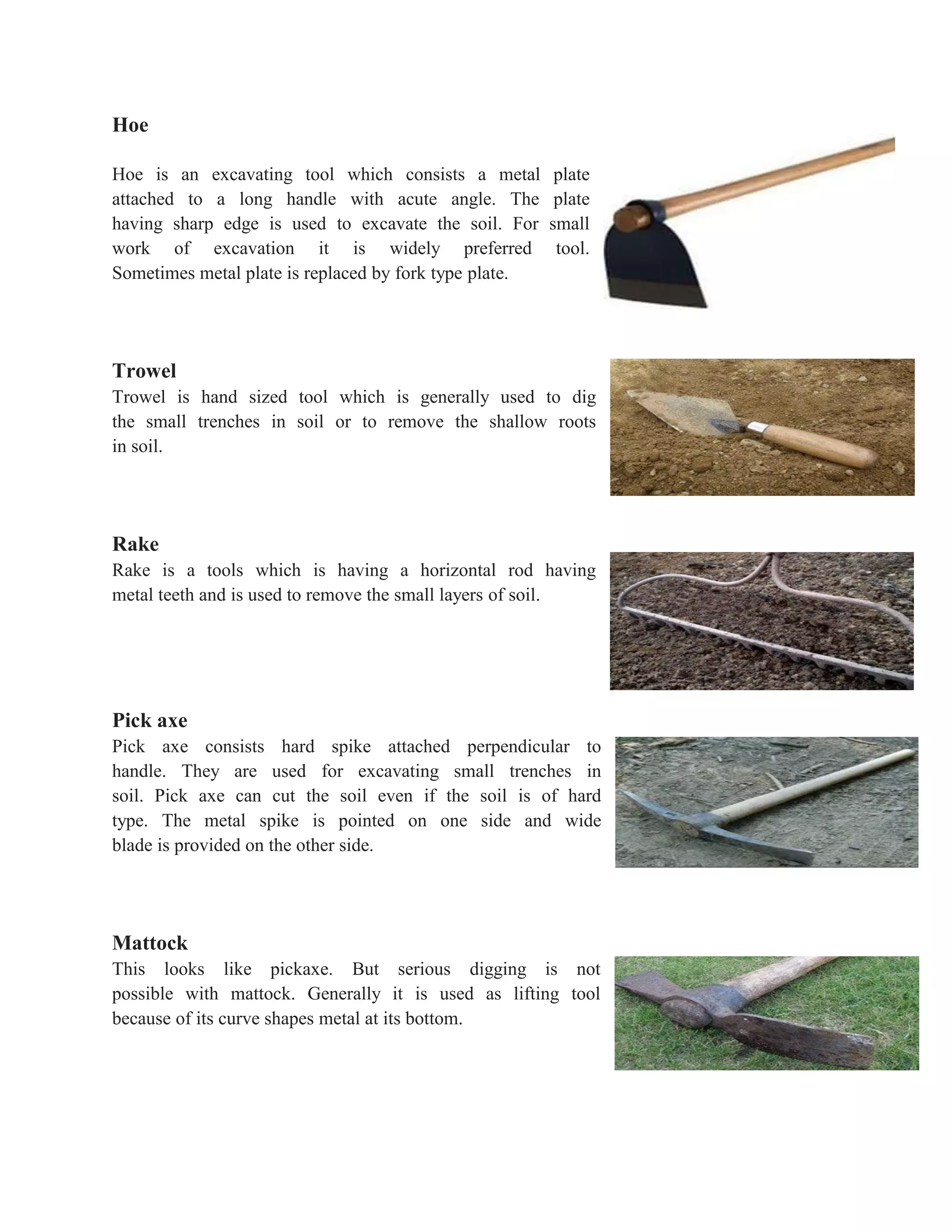 Hoe
Hoe is an excavating tool which consists a metal plate
attached to a long handle with acute angle. The plate
having sharp edge is used to excavate the soil. For small
work of excavation it is widely preferred tool.
Sometimes metal plate is replaced by fork type plate.
Trowel
Trowel is hand sized tool which is generally used to dig
the small trenches in soil or to remove the shallow roots
in soil.
Rake
Rake is a tools which is having a horizontal rod having
metal teeth and is used to remove the small layers of soil.
Pick axe
Pick axe consists hard spike attached perpendicular to
handle. They are used for excavating small trenches in
soil. Pick axe can cut the soil even if the soil is of hard
type. The metal spike is pointed on one side and wide
blade is provided on the other side.
Mattock
This looks like pickaxe. But serious digging is not
possible with mattock. Generally it is used as lifting tool
because of its curve shapes metal at its bottom.
 