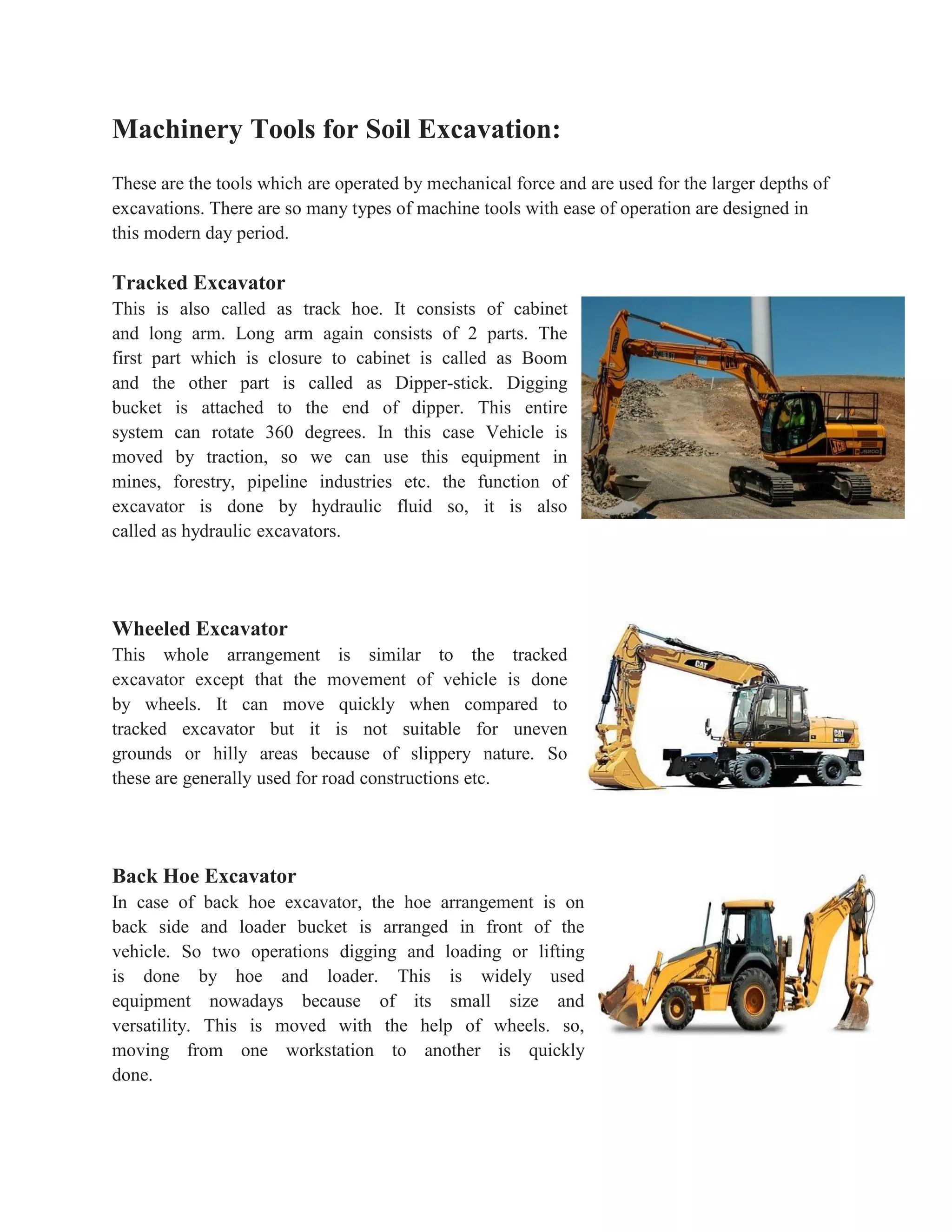 Machinery Tools for Soil Excavation:
These are the tools which are operated by mechanical force and are used for the larger depths of
excavations. There are so many types of machine tools with ease of operation are designed in
this modern day period.
Tracked Excavator
This is also called as track hoe. It consists of cabinet
and long arm. Long arm again consists of 2 parts. The
first part which is closure to cabinet is called as Boom
and the other part is called as Dipper-stick. Digging
bucket is attached to the end of dipper. This entire
system can rotate 360 degrees. In this case Vehicle is
moved by traction, so we can use this equipment in
mines, forestry, pipeline industries etc. the function of
excavator is done by hydraulic fluid so, it is also
called as hydraulic excavators.
Wheeled Excavator
This whole arrangement is similar to the tracked
excavator except that the movement of vehicle is done
by wheels. It can move quickly when compared to
tracked excavator but it is not suitable for uneven
grounds or hilly areas because of slippery nature. So
these are generally used for road constructions etc.
Back Hoe Excavator
In case of back hoe excavator, the hoe arrangement is on
back side and loader bucket is arranged in front of the
vehicle. So two operations digging and loading or lifting
is done by hoe and loader. This is widely used
equipment nowadays because of its small size and
versatility. This is moved with the help of wheels. so,
moving from one workstation to another is quickly
done.
 