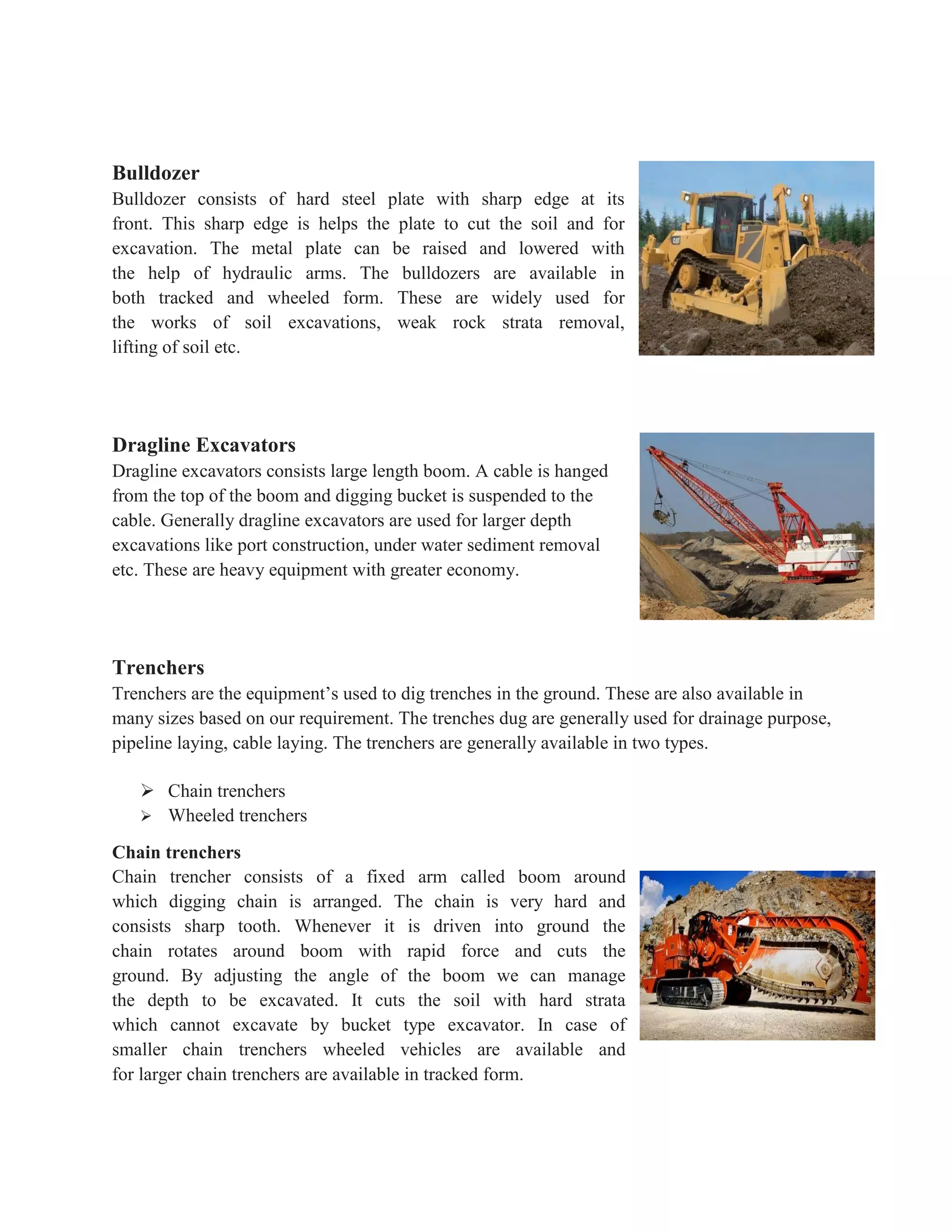 Bulldozer
Bulldozer consists of hard steel plate with sharp edge at its
front. This sharp edge is helps the plate to cut the soil and for
excavation. The metal plate can be raised and lowered with
the help of hydraulic arms. The bulldozers are available in
both tracked and wheeled form. These are widely used for
the works of soil excavations, weak rock strata removal,
lifting of soil etc.
Dragline Excavators
Dragline excavators consists large length boom. A cable is hanged
from the top of the boom and digging bucket is suspended to the
cable. Generally dragline excavators are used for larger depth
excavations like port construction, under water sediment removal
etc. These are heavy equipment with greater economy.
Trenchers
Trenchers are the equipment’s used to dig trenches in the ground. These are also available in
many sizes based on our requirement. The trenches dug are generally used for drainage purpose,
pipeline laying, cable laying. The trenchers are generally available in two types.
 Chain trenchers
 Wheeled trenchers
Chain trenchers
Chain trencher consists of a fixed arm called boom around
which digging chain is arranged. The chain is very hard and
consists sharp tooth. Whenever it is driven into ground the
chain rotates around boom with rapid force and cuts the
ground. By adjusting the angle of the boom we can manage
the depth to be excavated. It cuts the soil with hard strata
which cannot excavate by bucket type excavator. In case of
smaller chain trenchers wheeled vehicles are available and
for larger chain trenchers are available in tracked form.
 