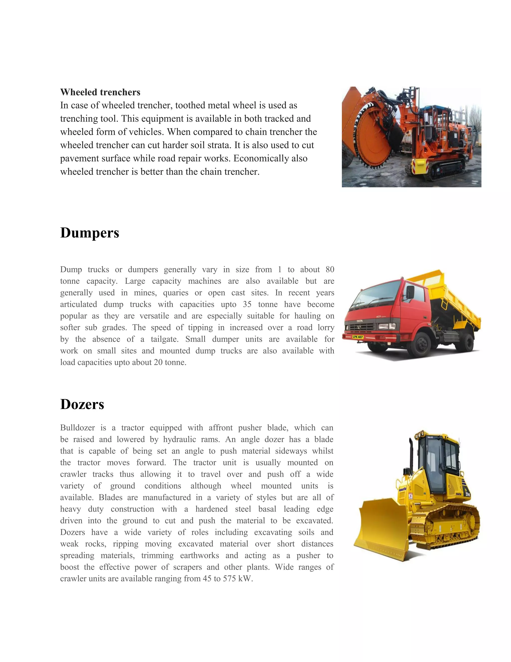 Wheeled trenchers
In case of wheeled trencher, toothed metal wheel is used as
trenching tool. This equipment is available in both tracked and
wheeled form of vehicles. When compared to chain trencher the
wheeled trencher can cut harder soil strata. It is also used to cut
pavement surface while road repair works. Economically also
wheeled trencher is better than the chain trencher.
Dumpers
Dump trucks or dumpers generally vary in size from 1 to about 80
tonne capacity. Large capacity machines are also available but are
generally used in mines, quaries or open cast sites. In recent years
articulated dump trucks with capacities upto 35 tonne have become
popular as they are versatile and are especially suitable for hauling on
softer sub grades. The speed of tipping in increased over a road lorry
by the absence of a tailgate. Small dumper units are available for
work on small sites and mounted dump trucks are also available with
load capacities upto about 20 tonne.
Dozers
Bulldozer is a tractor equipped with affront pusher blade, which can
be raised and lowered by hydraulic rams. An angle dozer has a blade
that is capable of being set an angle to push material sideways whilst
the tractor moves forward. The tractor unit is usually mounted on
crawler tracks thus allowing it to travel over and push off a wide
variety of ground conditions although wheel mounted units is
available. Blades are manufactured in a variety of styles but are all of
heavy duty construction with a hardened steel basal leading edge
driven into the ground to cut and push the material to be excavated.
Dozers have a wide variety of roles including excavating soils and
weak rocks, ripping moving excavated material over short distances
spreading materials, trimming earthworks and acting as a pusher to
boost the effective power of scrapers and other plants. Wide ranges of
crawler units are available ranging from 45 to 575 kW.
 