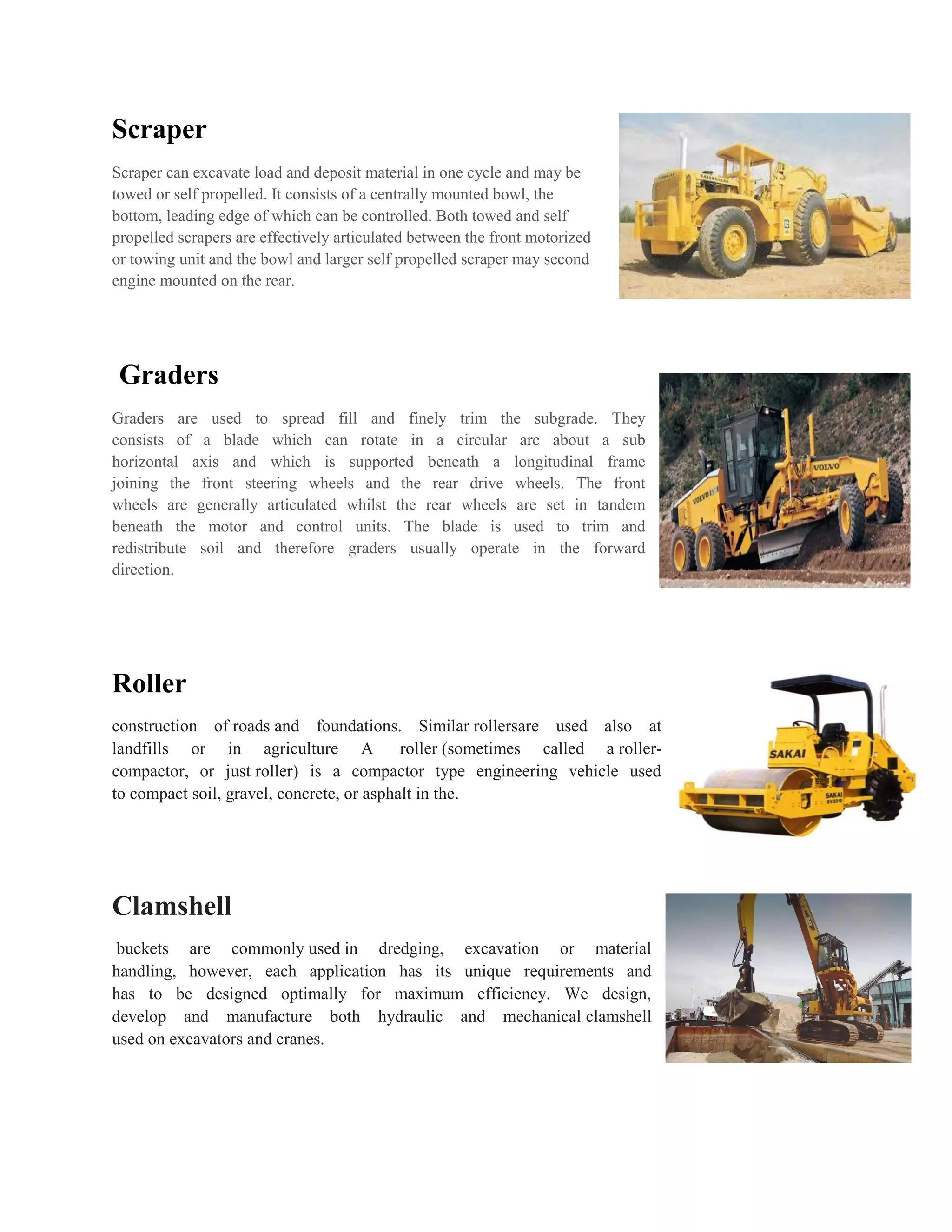 Scraper
Scraper can excavate load and deposit material in one cycle and may be
towed or self propelled. It consists of a centrally mounted bowl, the
bottom, leading edge of which can be controlled. Both towed and self
propelled scrapers are effectively articulated between the front motorized
or towing unit and the bowl and larger self propelled scraper may second
engine mounted on the rear.
Graders
Graders are used to spread fill and finely trim the subgrade. They
consists of a blade which can rotate in a circular arc about a sub
horizontal axis and which is supported beneath a longitudinal frame
joining the front steering wheels and the rear drive wheels. The front
wheels are generally articulated whilst the rear wheels are set in tandem
beneath the motor and control units. The blade is used to trim and
redistribute soil and therefore graders usually operate in the forward
direction.
Roller
construction of roads and foundations. Similar rollersare used also at
landfills or in agriculture A roller (sometimes called a roller-
compactor, or just roller) is a compactor type engineering vehicle used
to compact soil, gravel, concrete, or asphalt in the.
Clamshell
buckets are commonly used in dredging, excavation or material
handling, however, each application has its unique requirements and
has to be designed optimally for maximum efficiency. We design,
develop and manufacture both hydraulic and mechanical clamshell
used on excavators and cranes.
 