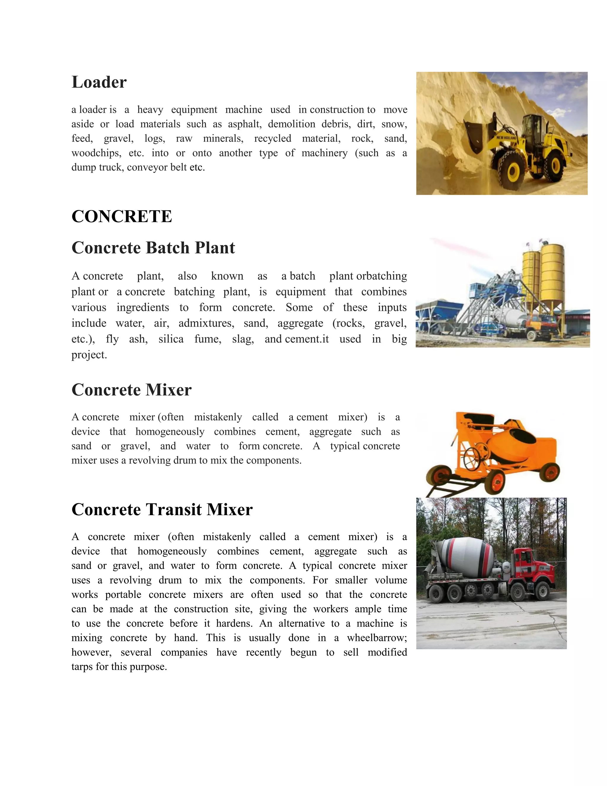 Loader
a loader is a heavy equipment machine used in construction to move
aside or load materials such as asphalt, demolition debris, dirt, snow,
feed, gravel, logs, raw minerals, recycled material, rock, sand,
woodchips, etc. into or onto another type of machinery (such as a
dump truck, conveyor belt etc.
CONCRETE
Concrete Batch Plant
A concrete plant, also known as a batch plant orbatching
plant or a concrete batching plant, is equipment that combines
various ingredients to form concrete. Some of these inputs
include water, air, admixtures, sand, aggregate (rocks, gravel,
etc.), fly ash, silica fume, slag, and cement.it used in big
project.
Concrete Mixer
A concrete mixer (often mistakenly called a cement mixer) is a
device that homogeneously combines cement, aggregate such as
sand or gravel, and water to form concrete. A typical concrete
mixer uses a revolving drum to mix the components.
Concrete Transit Mixer
A concrete mixer (often mistakenly called a cement mixer) is a
device that homogeneously combines cement, aggregate such as
sand or gravel, and water to form concrete. A typical concrete mixer
uses a revolving drum to mix the components. For smaller volume
works portable concrete mixers are often used so that the concrete
can be made at the construction site, giving the workers ample time
to use the concrete before it hardens. An alternative to a machine is
mixing concrete by hand. This is usually done in a wheelbarrow;
however, several companies have recently begun to sell modified
tarps for this purpose.
 
