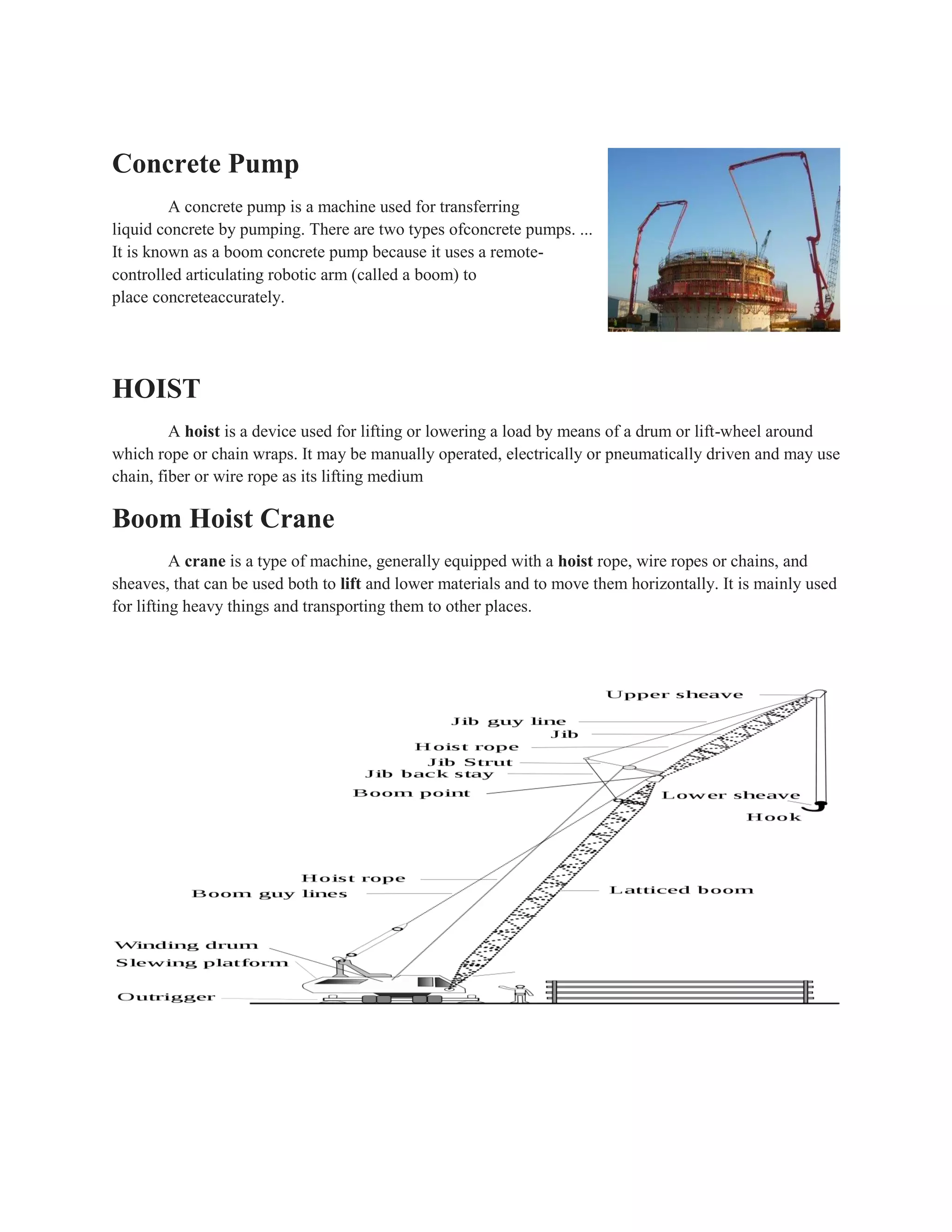 Concrete Pump
A concrete pump is a machine used for transferring
liquid concrete by pumping. There are two types ofconcrete pumps. ...
It is known as a boom concrete pump because it uses a remote-
controlled articulating robotic arm (called a boom) to
place concreteaccurately.
HOIST
A hoist is a device used for lifting or lowering a load by means of a drum or lift-wheel around
which rope or chain wraps. It may be manually operated, electrically or pneumatically driven and may use
chain, fiber or wire rope as its lifting medium
Boom Hoist Crane
A crane is a type of machine, generally equipped with a hoist rope, wire ropes or chains, and
sheaves, that can be used both to lift and lower materials and to move them horizontally. It is mainly used
for lifting heavy things and transporting them to other places.
 
