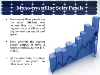 Mono-crystalline Solar Panels
• Mono-crystalline panels are
the most efficient one
because they are made of
highest grade of silicon and
require least amount of roof
space.
• They generate the highest
power output. It have a
return electricity rate of 14%
to 18%.
• At the same time, it is more
expensive compared to
other solar panels.
 