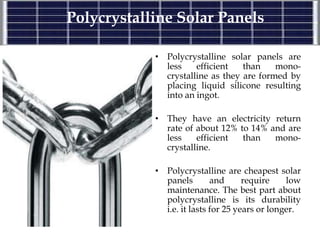 Polycrystalline Solar Panels
• Polycrystalline solar panels are
less efficient than mono-
crystalline as they are formed by
placing liquid silicone resulting
into an ingot.
• They have an electricity return
rate of about 12% to 14% and are
less efficient than mono-
crystalline.
• Polycrystalline are cheapest solar
panels and require low
maintenance. The best part about
polycrystalline is its durability
i.e. it lasts for 25 years or longer.
 