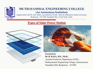 Presented by
Dr. R. RAJA, M.E., Ph.D.,
Assistant Professor, Department of EEE,
Muthayammal Engineering College, (Autonomous)
Namakkal (Dt), Rasipuram – 637408
Types of Solar Power Station
MUTHAYAMMAL ENGINEERING COLLEGE
(An Autonomous Institution)
(Approved by AICTE, New Delhi, Accredited by NAAC, NBA & Affiliated to Anna University),
Rasipuram - 637 408, Namakkal Dist., Tamil Nadu, India.
 