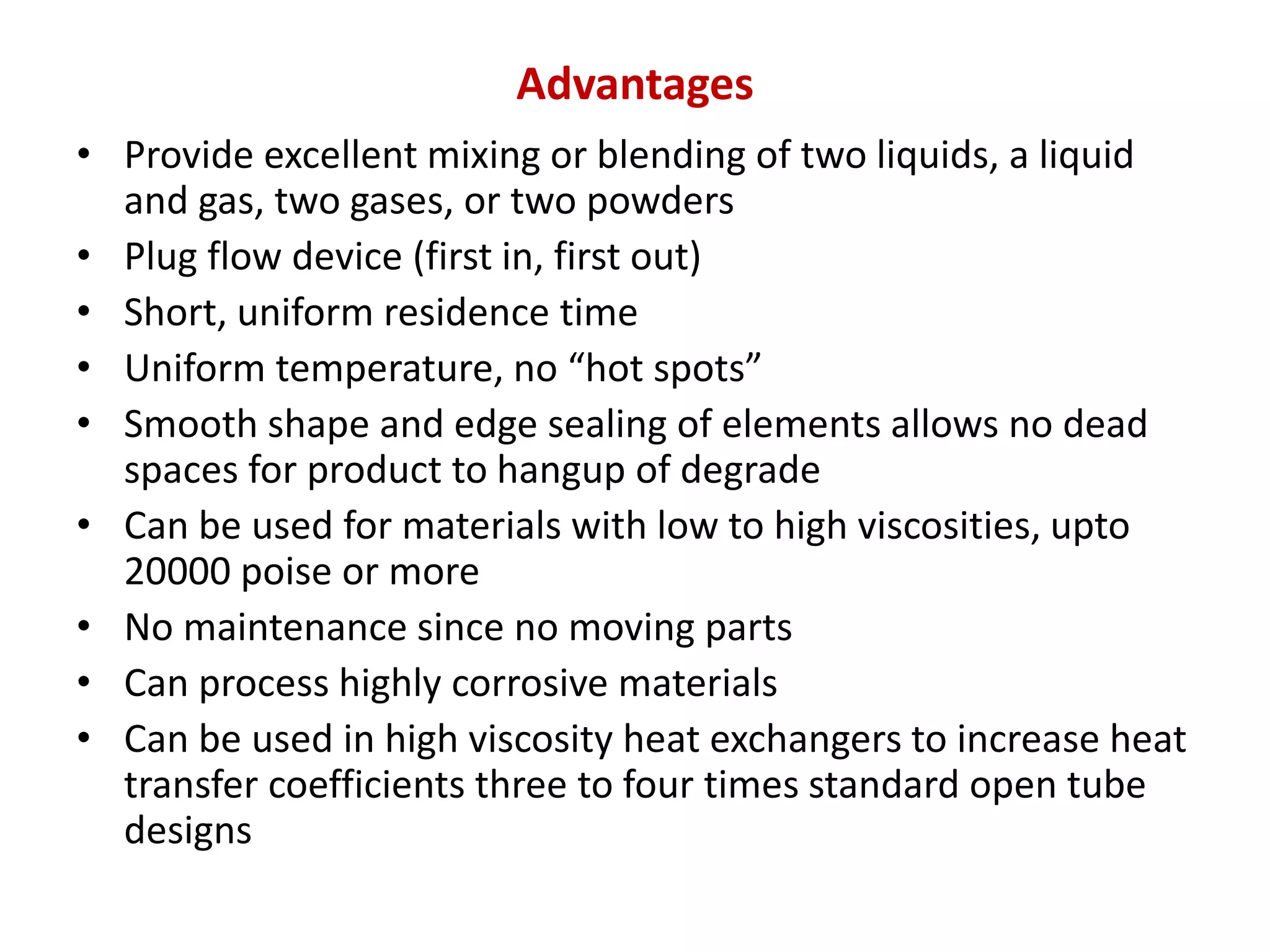 Advantages
• Provide excellent mixing or blending of two liquids, a liquid
and gas, two gases, or two powders
• Plug flow device (first in, first out)
• Short, uniform residence time
• Uniform temperature, no “hot spots”
• Smooth shape and edge sealing of elements allows no dead
spaces for product to hangup of degrade
• Can be used for materials with low to high viscosities, upto
20000 poise or more
• No maintenance since no moving parts
• Can process highly corrosive materials
• Can be used in high viscosity heat exchangers to increase heat
transfer coefficients three to four times standard open tube
designs
 