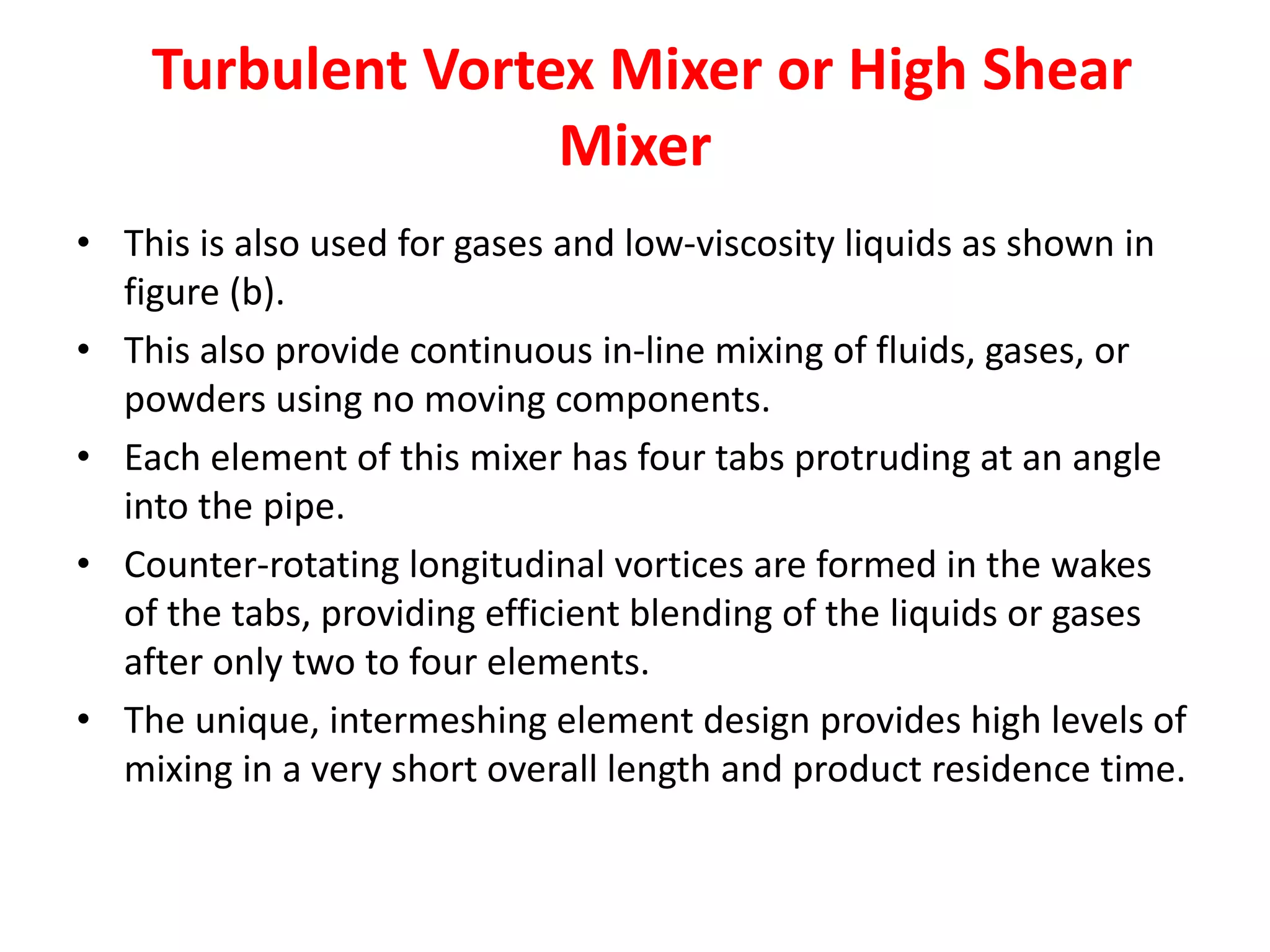 Turbulent Vortex Mixer or High Shear
Mixer
• This is also used for gases and low-viscosity liquids as shown in
figure (b).
• This also provide continuous in-line mixing of fluids, gases, or
powders using no moving components.
• Each element of this mixer has four tabs protruding at an angle
into the pipe.
• Counter-rotating longitudinal vortices are formed in the wakes
of the tabs, providing efficient blending of the liquids or gases
after only two to four elements.
• The unique, intermeshing element design provides high levels of
mixing in a very short overall length and product residence time.
 