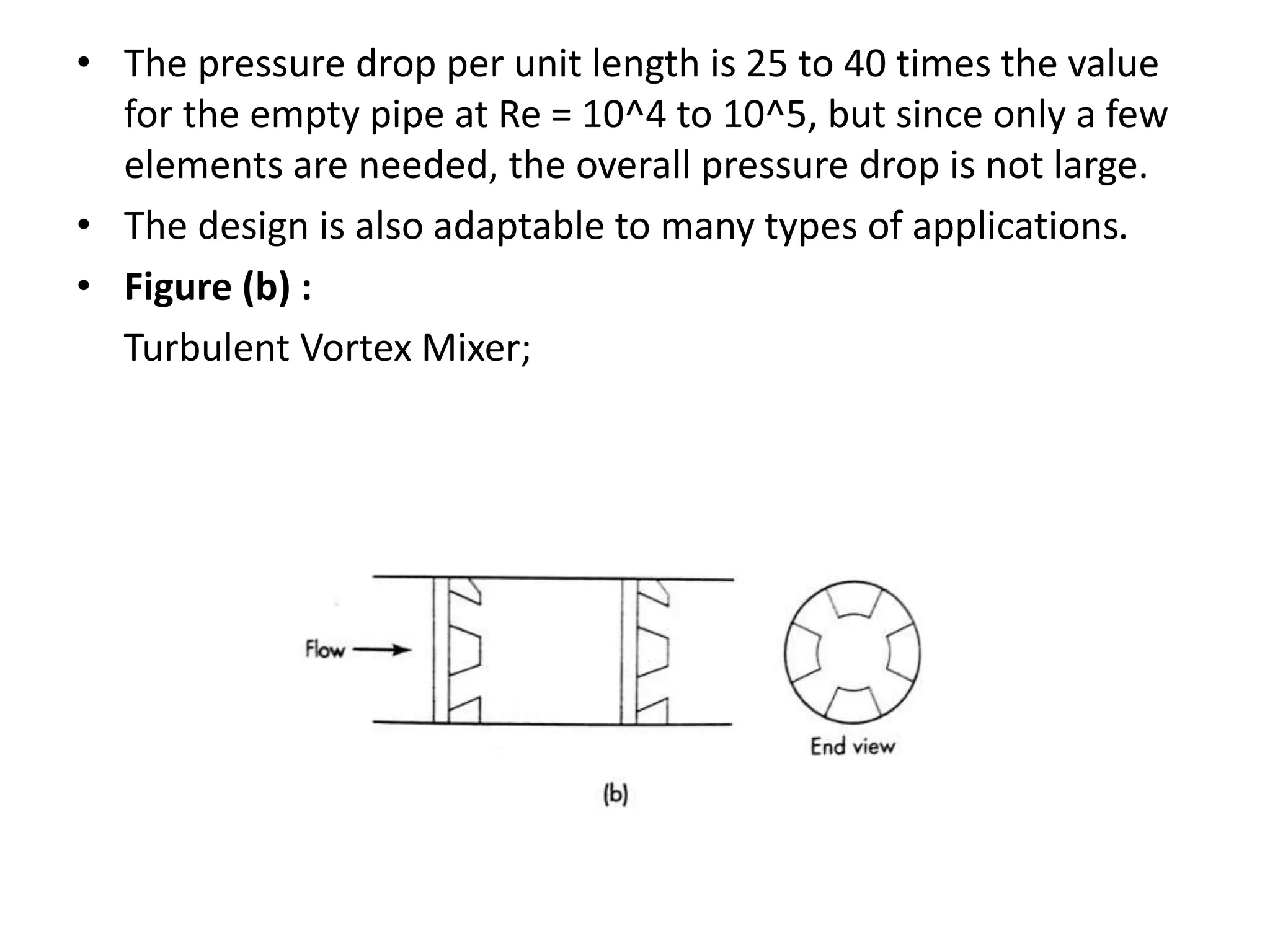 • The pressure drop per unit length is 25 to 40 times the value
for the empty pipe at Re = 10^4 to 10^5, but since only a few
elements are needed, the overall pressure drop is not large.
• The design is also adaptable to many types of applications.
• Figure (b) :
Turbulent Vortex Mixer;
 