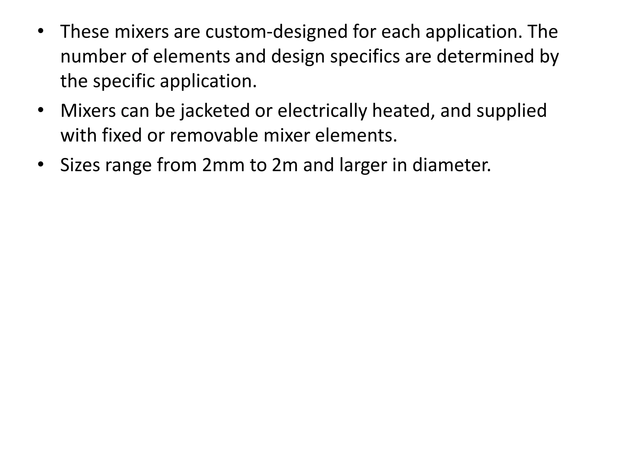• These mixers are custom-designed for each application. The
number of elements and design specifics are determined by
the specific application.
• Mixers can be jacketed or electrically heated, and supplied
with fixed or removable mixer elements.
• Sizes range from 2mm to 2m and larger in diameter.
 