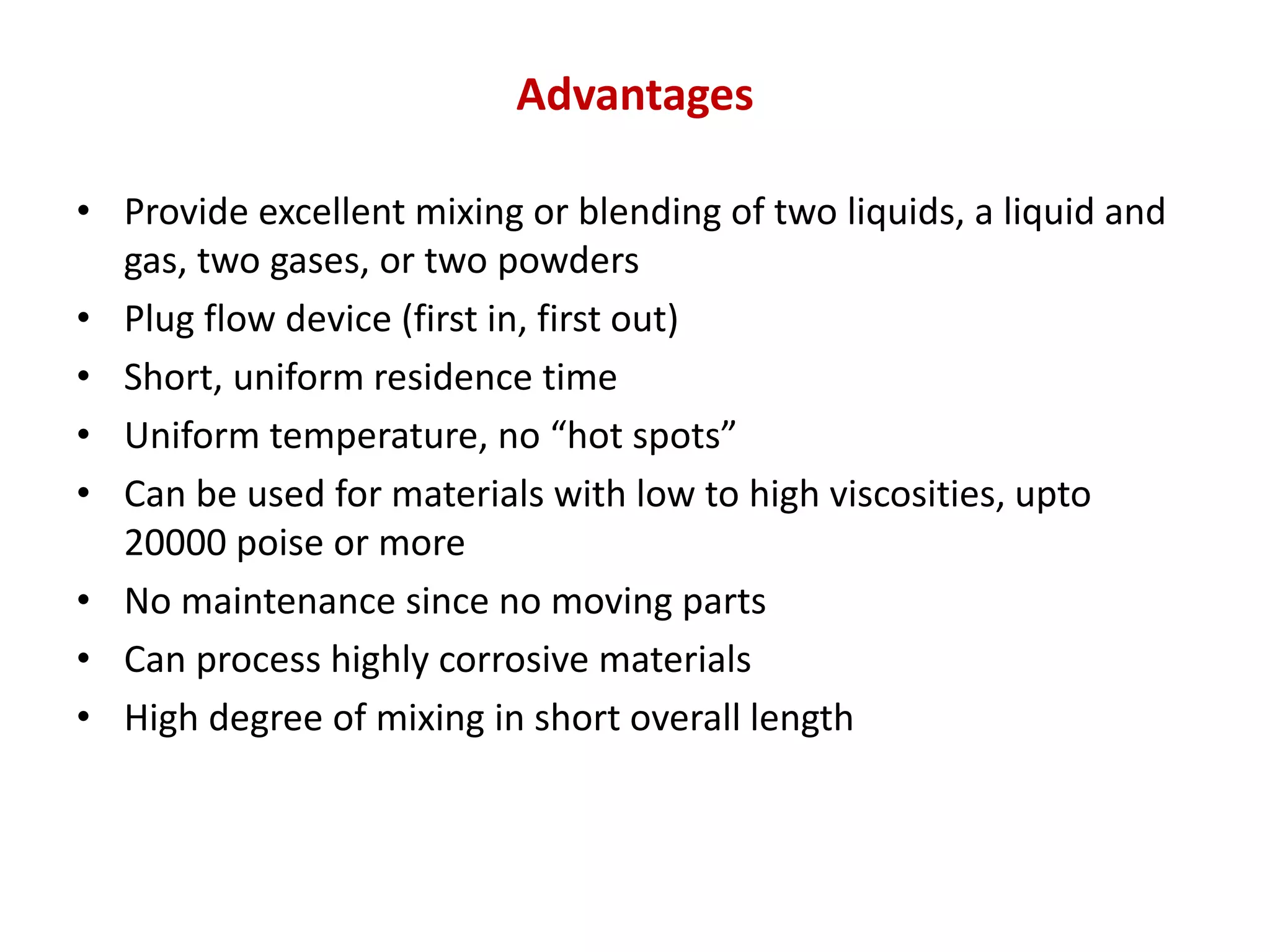 Advantages
• Provide excellent mixing or blending of two liquids, a liquid and
gas, two gases, or two powders
• Plug flow device (first in, first out)
• Short, uniform residence time
• Uniform temperature, no “hot spots”
• Can be used for materials with low to high viscosities, upto
20000 poise or more
• No maintenance since no moving parts
• Can process highly corrosive materials
• High degree of mixing in short overall length
 