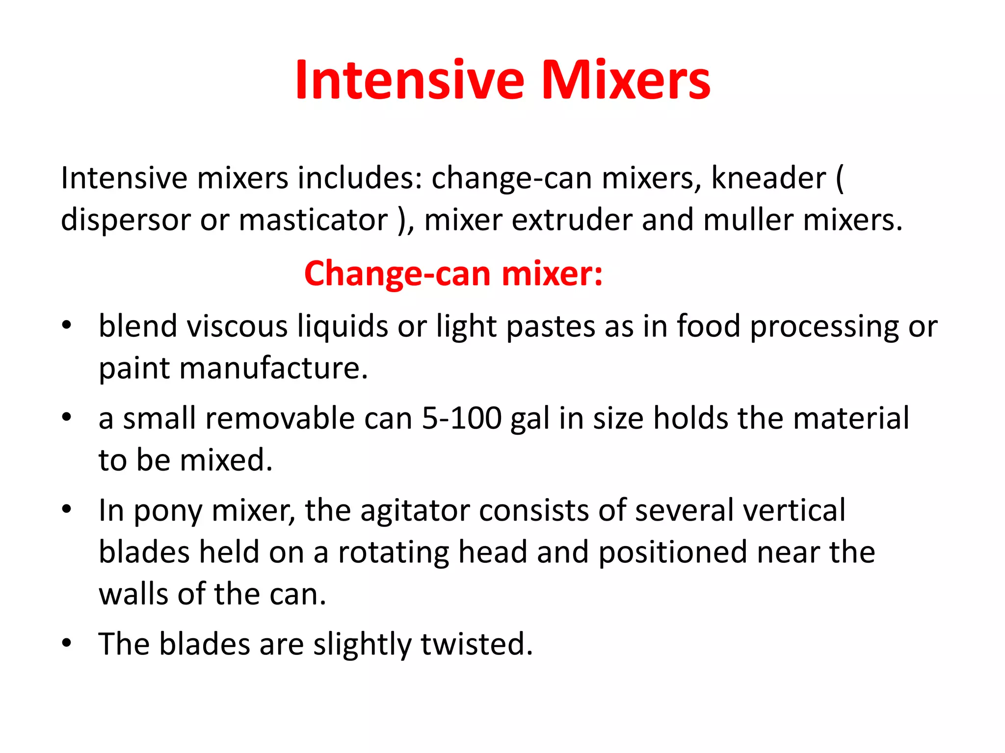 Intensive Mixers
Intensive mixers includes: change-can mixers, kneader (
dispersor or masticator ), mixer extruder and muller mixers.
Change-can mixer:
• blend viscous liquids or light pastes as in food processing or
paint manufacture.
• a small removable can 5-100 gal in size holds the material
to be mixed.
• In pony mixer, the agitator consists of several vertical
blades held on a rotating head and positioned near the
walls of the can.
• The blades are slightly twisted.
 