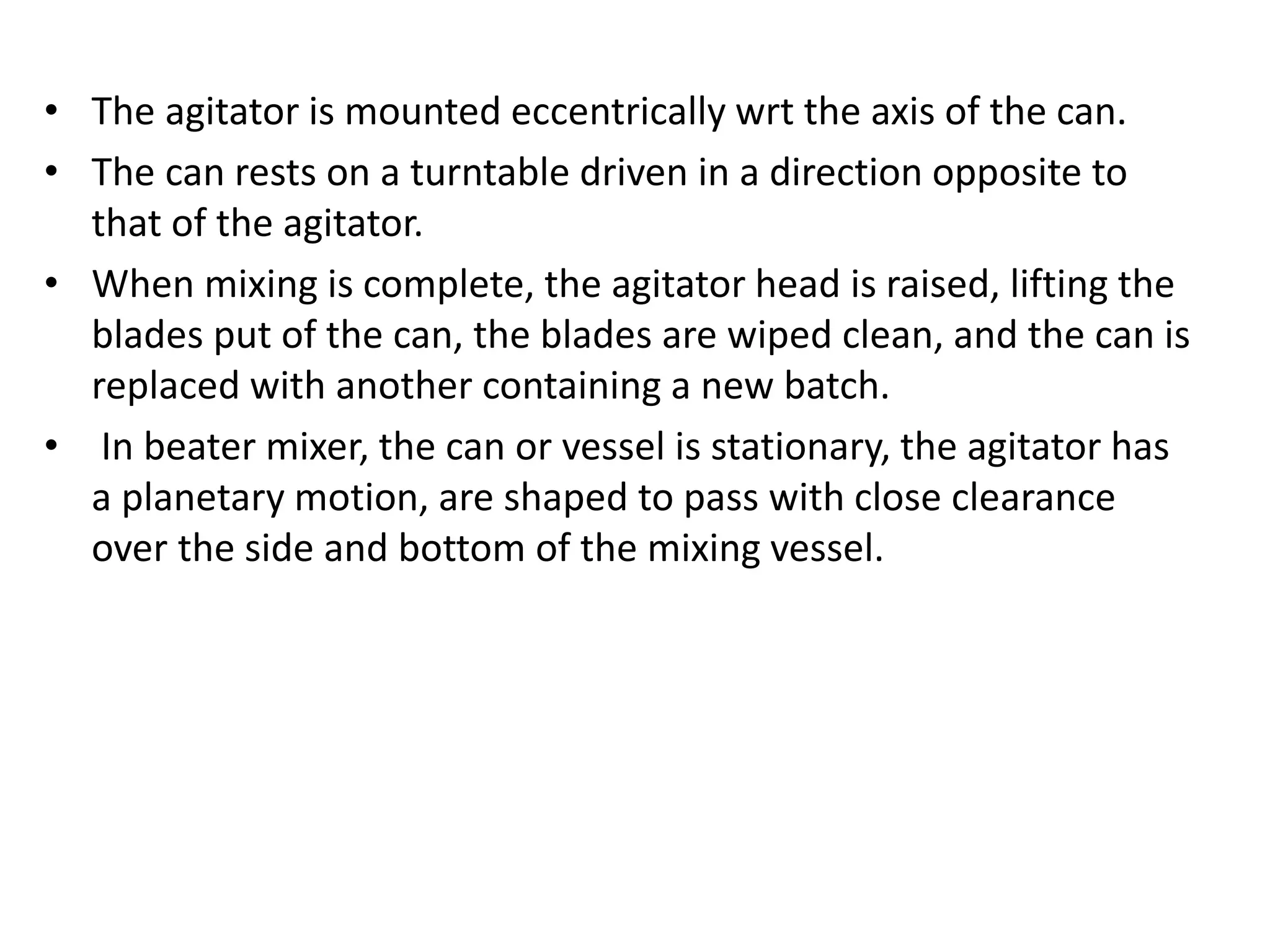 • The agitator is mounted eccentrically wrt the axis of the can.
• The can rests on a turntable driven in a direction opposite to
that of the agitator.
• When mixing is complete, the agitator head is raised, lifting the
blades put of the can, the blades are wiped clean, and the can is
replaced with another containing a new batch.
• In beater mixer, the can or vessel is stationary, the agitator has
a planetary motion, are shaped to pass with close clearance
over the side and bottom of the mixing vessel.
 