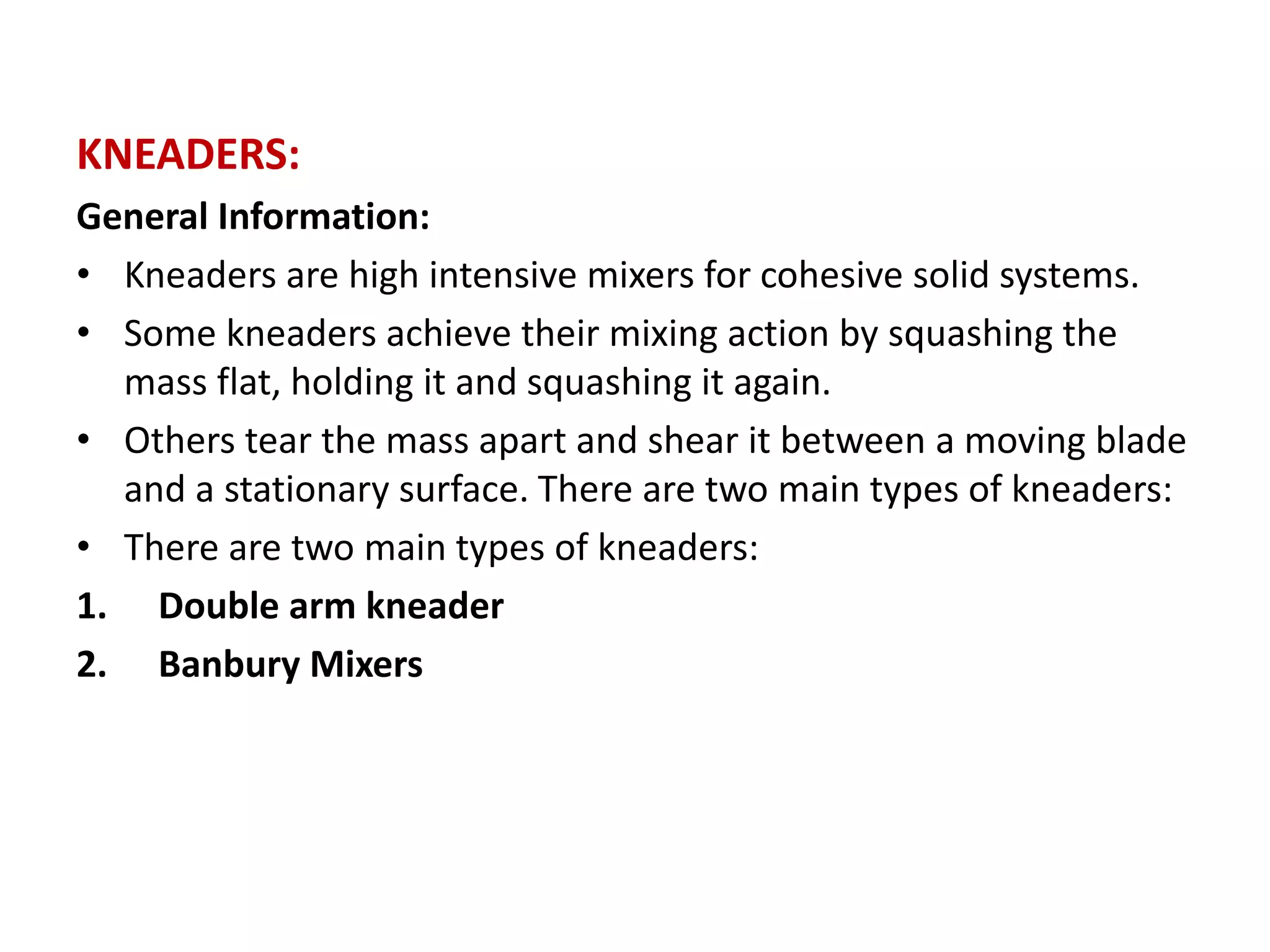 KNEADERS:
General Information:
• Kneaders are high intensive mixers for cohesive solid systems.
• Some kneaders achieve their mixing action by squashing the
mass flat, holding it and squashing it again.
• Others tear the mass apart and shear it between a moving blade
and a stationary surface. There are two main types of kneaders:
• There are two main types of kneaders:
1. Double arm kneader
2. Banbury Mixers
 