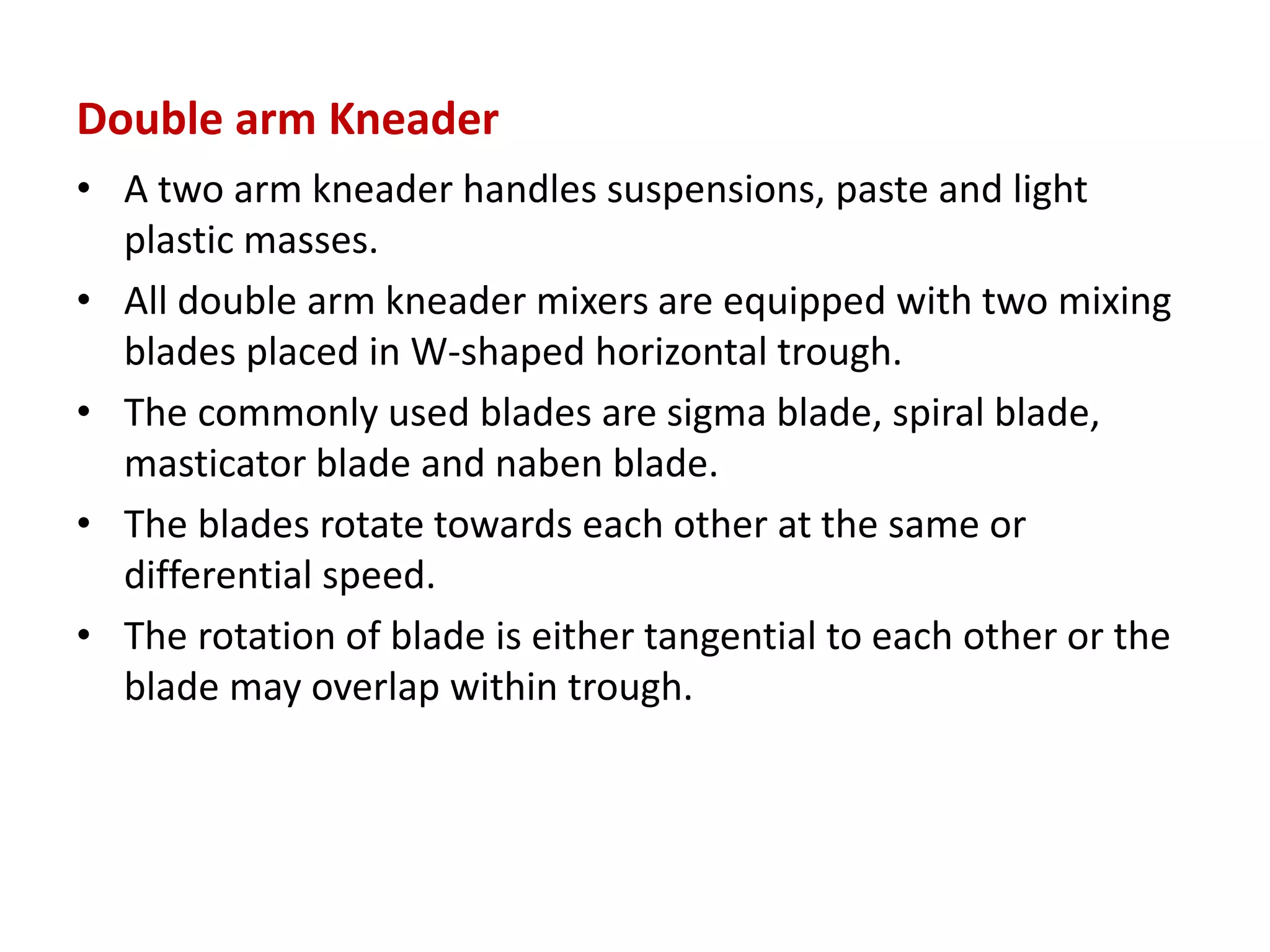 Double arm Kneader
• A two arm kneader handles suspensions, paste and light
plastic masses.
• All double arm kneader mixers are equipped with two mixing
blades placed in W-shaped horizontal trough.
• The commonly used blades are sigma blade, spiral blade,
masticator blade and naben blade.
• The blades rotate towards each other at the same or
differential speed.
• The rotation of blade is either tangential to each other or the
blade may overlap within trough.
 