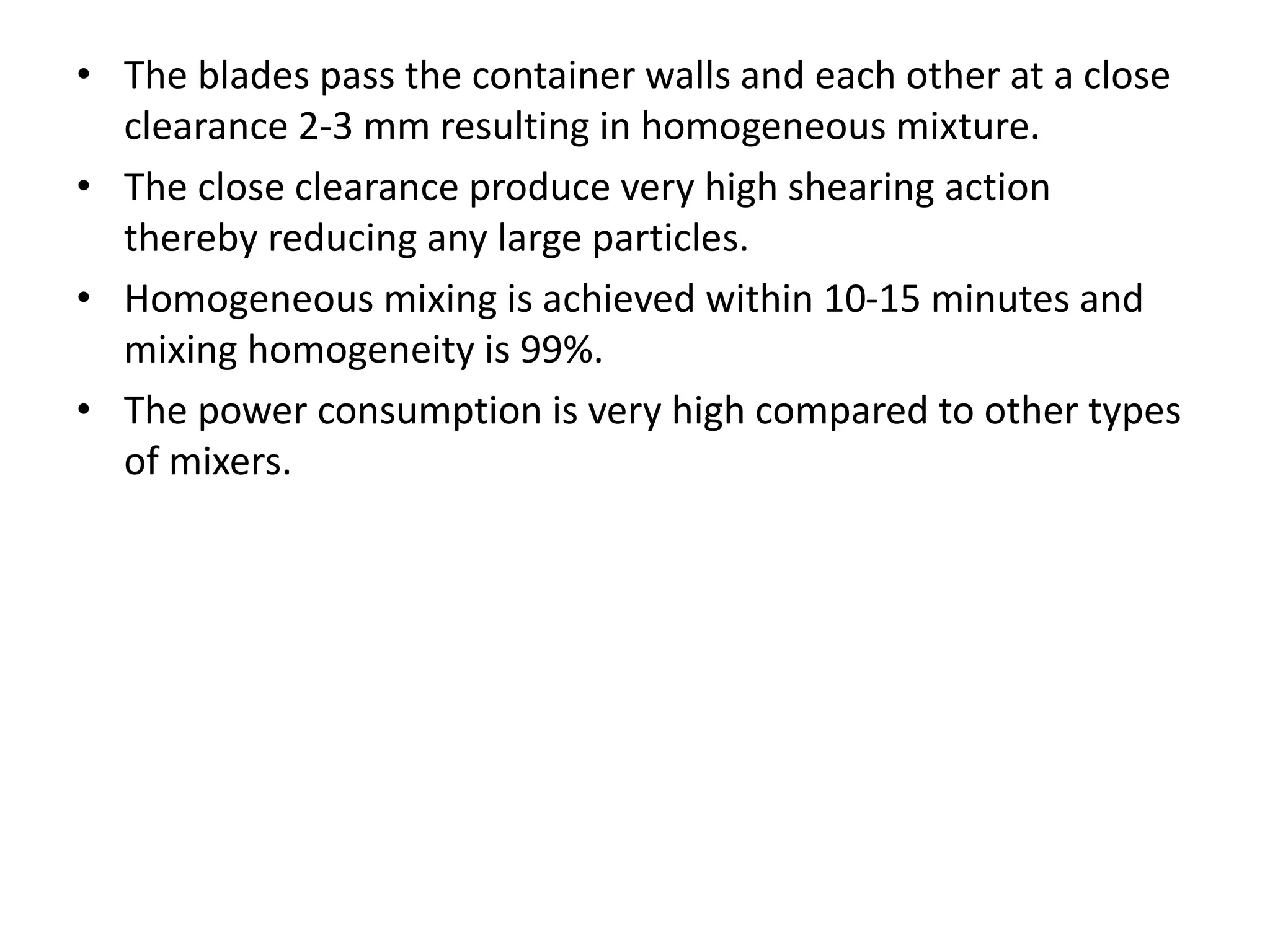 • The blades pass the container walls and each other at a close
clearance 2-3 mm resulting in homogeneous mixture.
• The close clearance produce very high shearing action
thereby reducing any large particles.
• Homogeneous mixing is achieved within 10-15 minutes and
mixing homogeneity is 99%.
• The power consumption is very high compared to other types
of mixers.
 