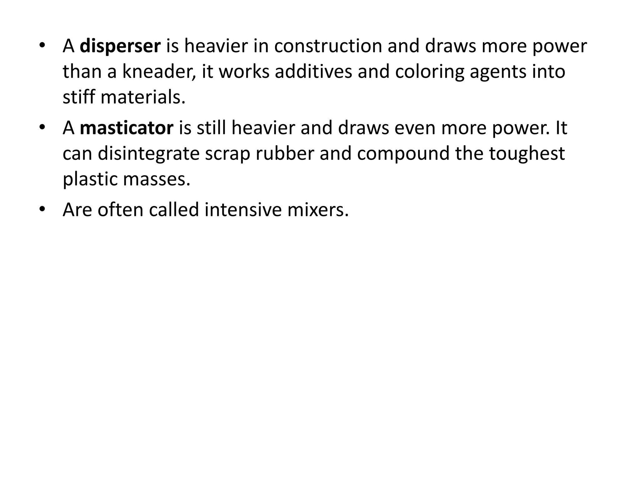 • A disperser is heavier in construction and draws more power
than a kneader, it works additives and coloring agents into
stiff materials.
• A masticator is still heavier and draws even more power. It
can disintegrate scrap rubber and compound the toughest
plastic masses.
• Are often called intensive mixers.
 