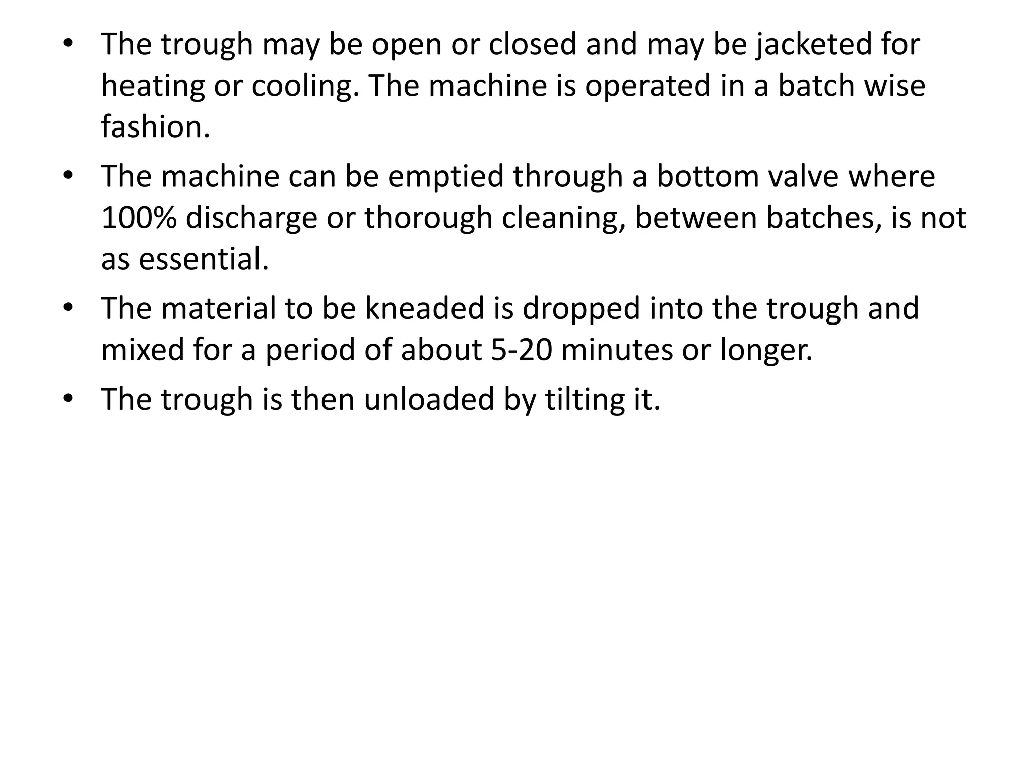 • The trough may be open or closed and may be jacketed for
heating or cooling. The machine is operated in a batch wise
fashion.
• The machine can be emptied through a bottom valve where
100% discharge or thorough cleaning, between batches, is not
as essential.
• The material to be kneaded is dropped into the trough and
mixed for a period of about 5-20 minutes or longer.
• The trough is then unloaded by tilting it.
 