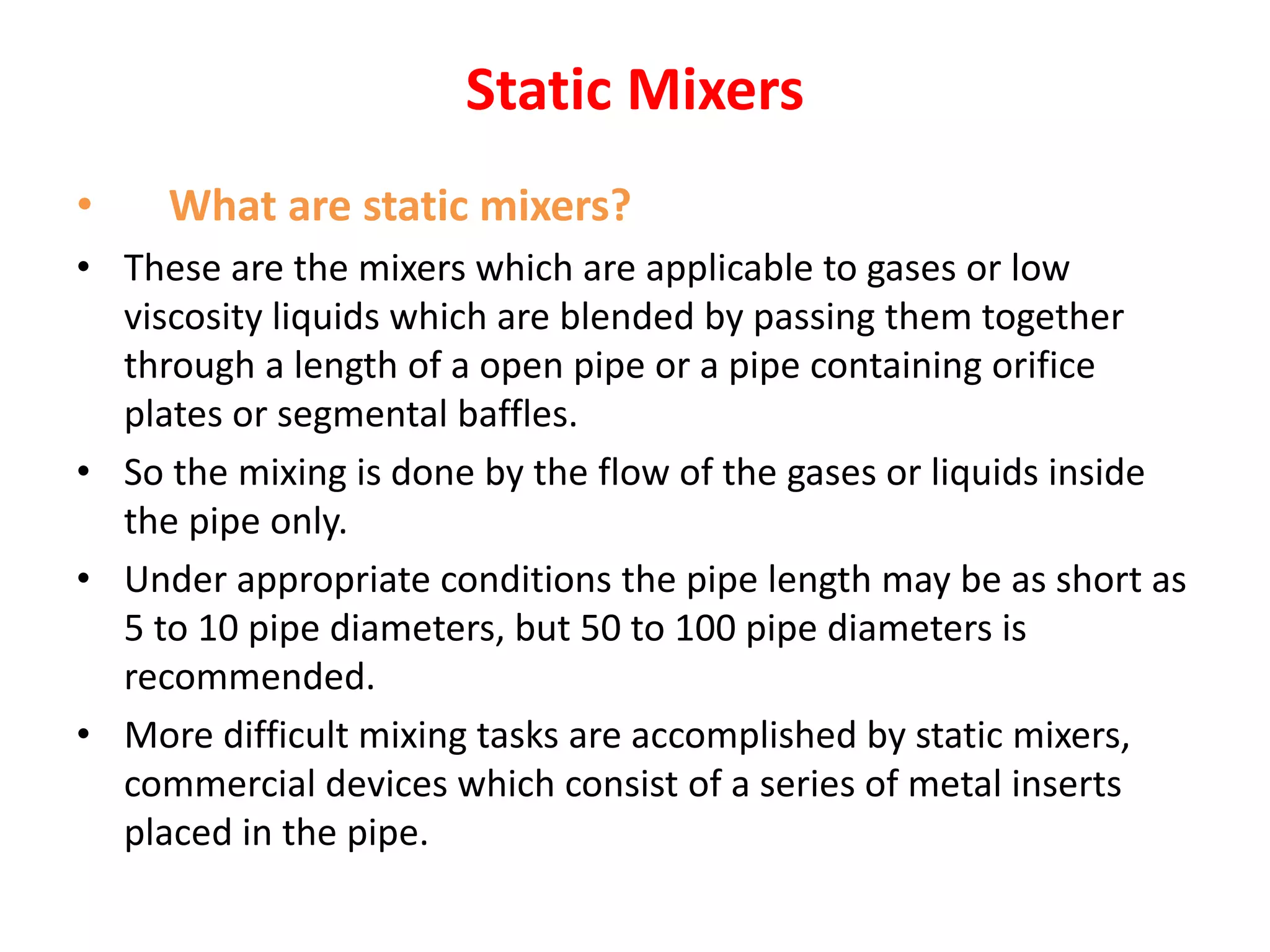 Static Mixers
• What are static mixers?
• These are the mixers which are applicable to gases or low
viscosity liquids which are blended by passing them together
through a length of a open pipe or a pipe containing orifice
plates or segmental baffles.
• So the mixing is done by the flow of the gases or liquids inside
the pipe only.
• Under appropriate conditions the pipe length may be as short as
5 to 10 pipe diameters, but 50 to 100 pipe diameters is
recommended.
• More difficult mixing tasks are accomplished by static mixers,
commercial devices which consist of a series of metal inserts
placed in the pipe.
 