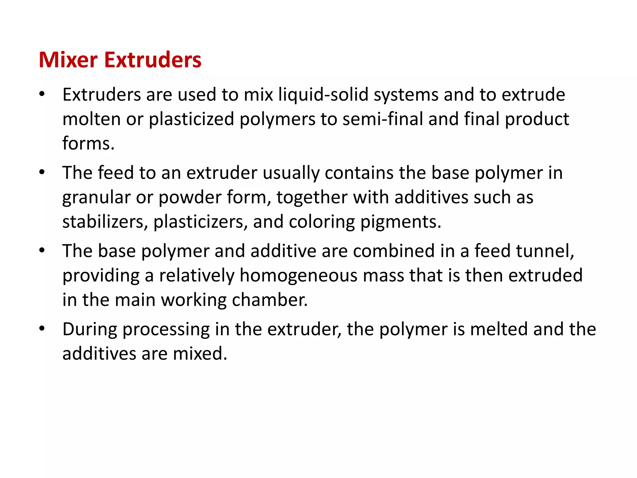 Mixer Extruders
• Extruders are used to mix liquid-solid systems and to extrude
molten or plasticized polymers to semi-final and final product
forms.
• The feed to an extruder usually contains the base polymer in
granular or powder form, together with additives such as
stabilizers, plasticizers, and coloring pigments.
• The base polymer and additive are combined in a feed tunnel,
providing a relatively homogeneous mass that is then extruded
in the main working chamber.
• During processing in the extruder, the polymer is melted and the
additives are mixed.
 