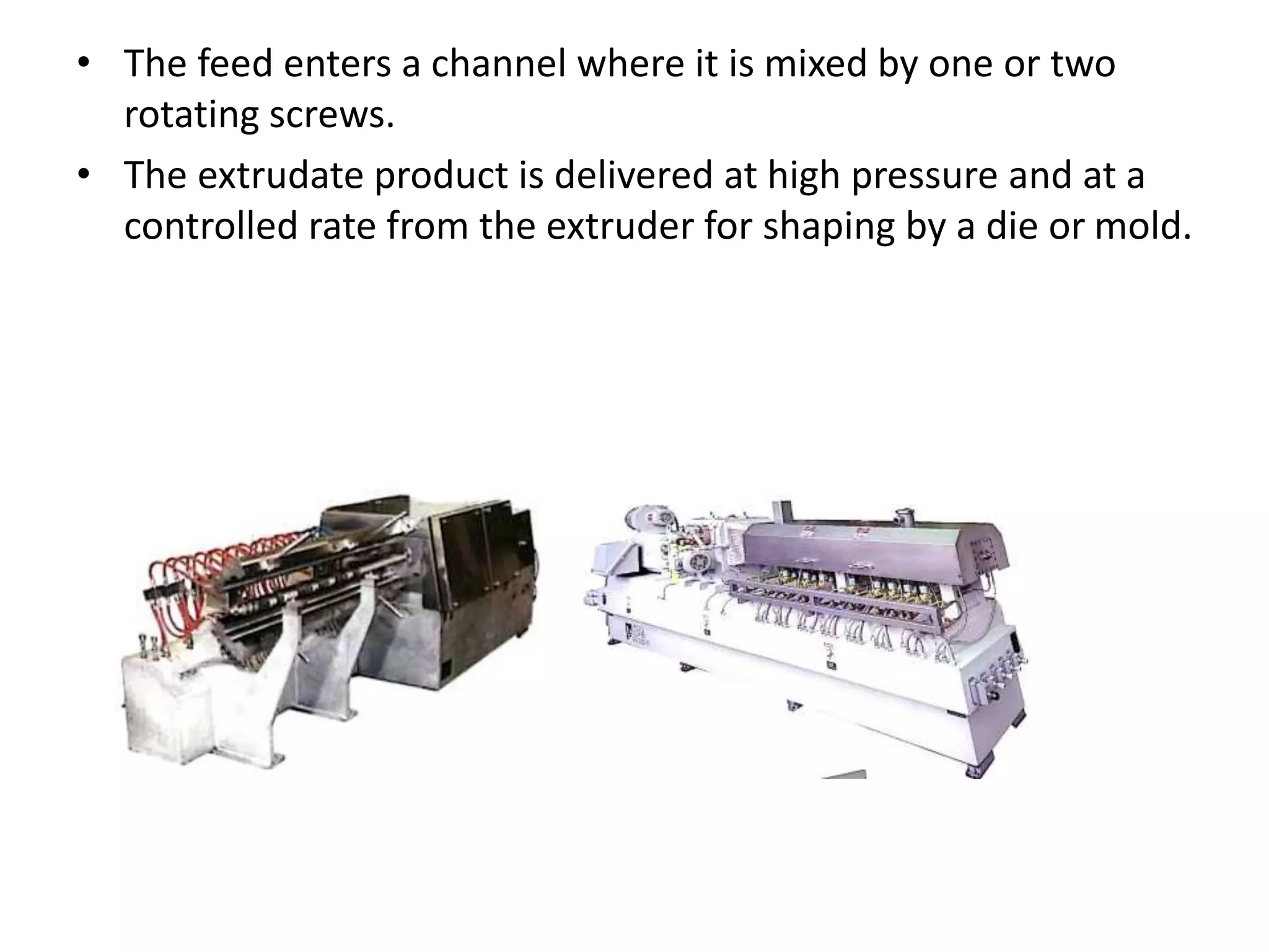 • The feed enters a channel where it is mixed by one or two
rotating screws.
• The extrudate product is delivered at high pressure and at a
controlled rate from the extruder for shaping by a die or mold.
 