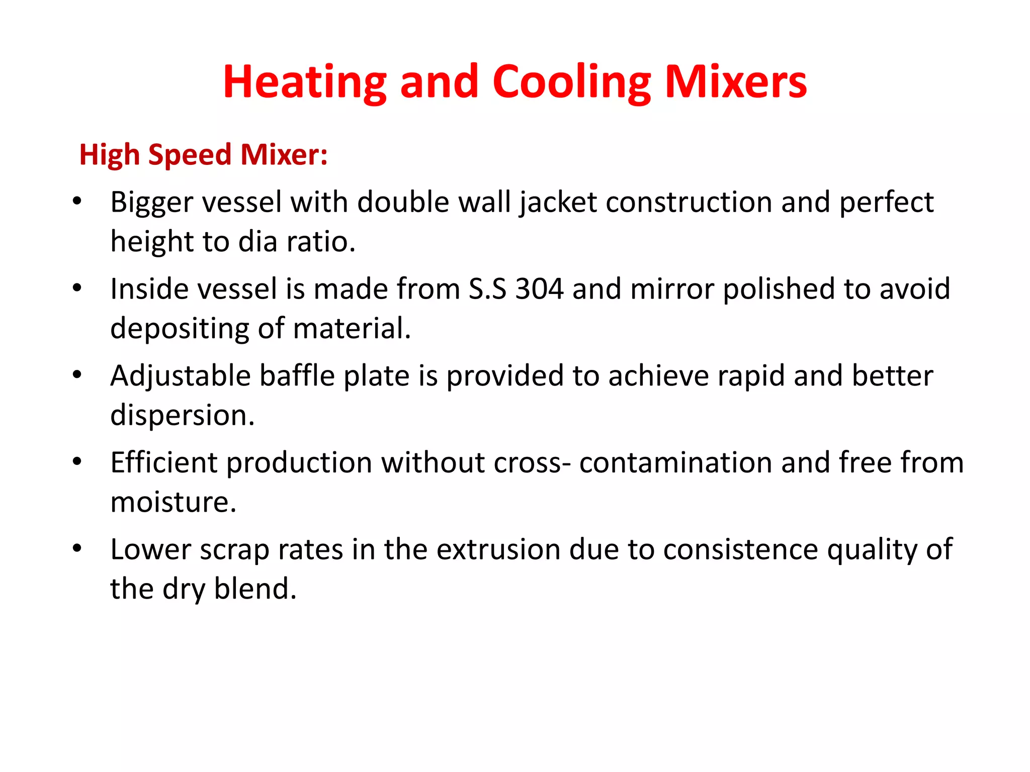 Heating and Cooling Mixers
High Speed Mixer:
• Bigger vessel with double wall jacket construction and perfect
height to dia ratio.
• Inside vessel is made from S.S 304 and mirror polished to avoid
depositing of material.
• Adjustable baffle plate is provided to achieve rapid and better
dispersion.
• Efficient production without cross- contamination and free from
moisture.
• Lower scrap rates in the extrusion due to consistence quality of
the dry blend.
 