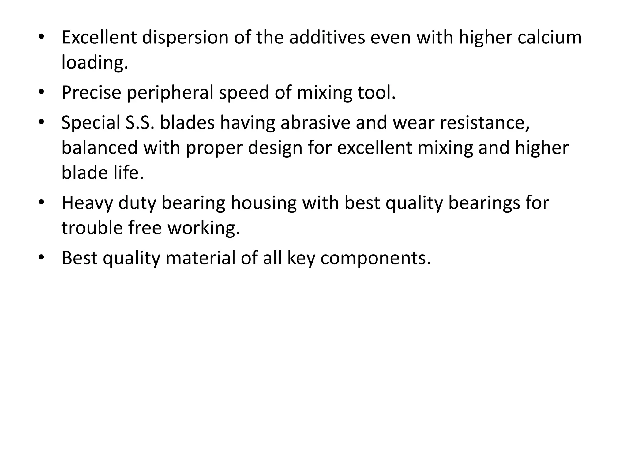 • Excellent dispersion of the additives even with higher calcium
loading.
• Precise peripheral speed of mixing tool.
• Special S.S. blades having abrasive and wear resistance,
balanced with proper design for excellent mixing and higher
blade life.
• Heavy duty bearing housing with best quality bearings for
trouble free working.
• Best quality material of all key components.
 