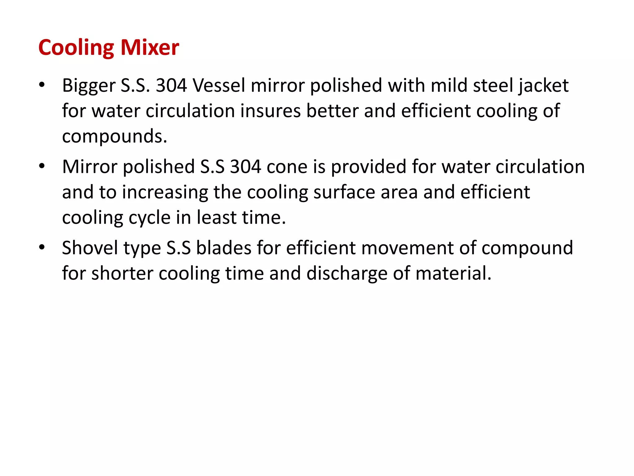 Cooling Mixer
• Bigger S.S. 304 Vessel mirror polished with mild steel jacket
for water circulation insures better and efficient cooling of
compounds.
• Mirror polished S.S 304 cone is provided for water circulation
and to increasing the cooling surface area and efficient
cooling cycle in least time.
• Shovel type S.S blades for efficient movement of compound
for shorter cooling time and discharge of material.
 