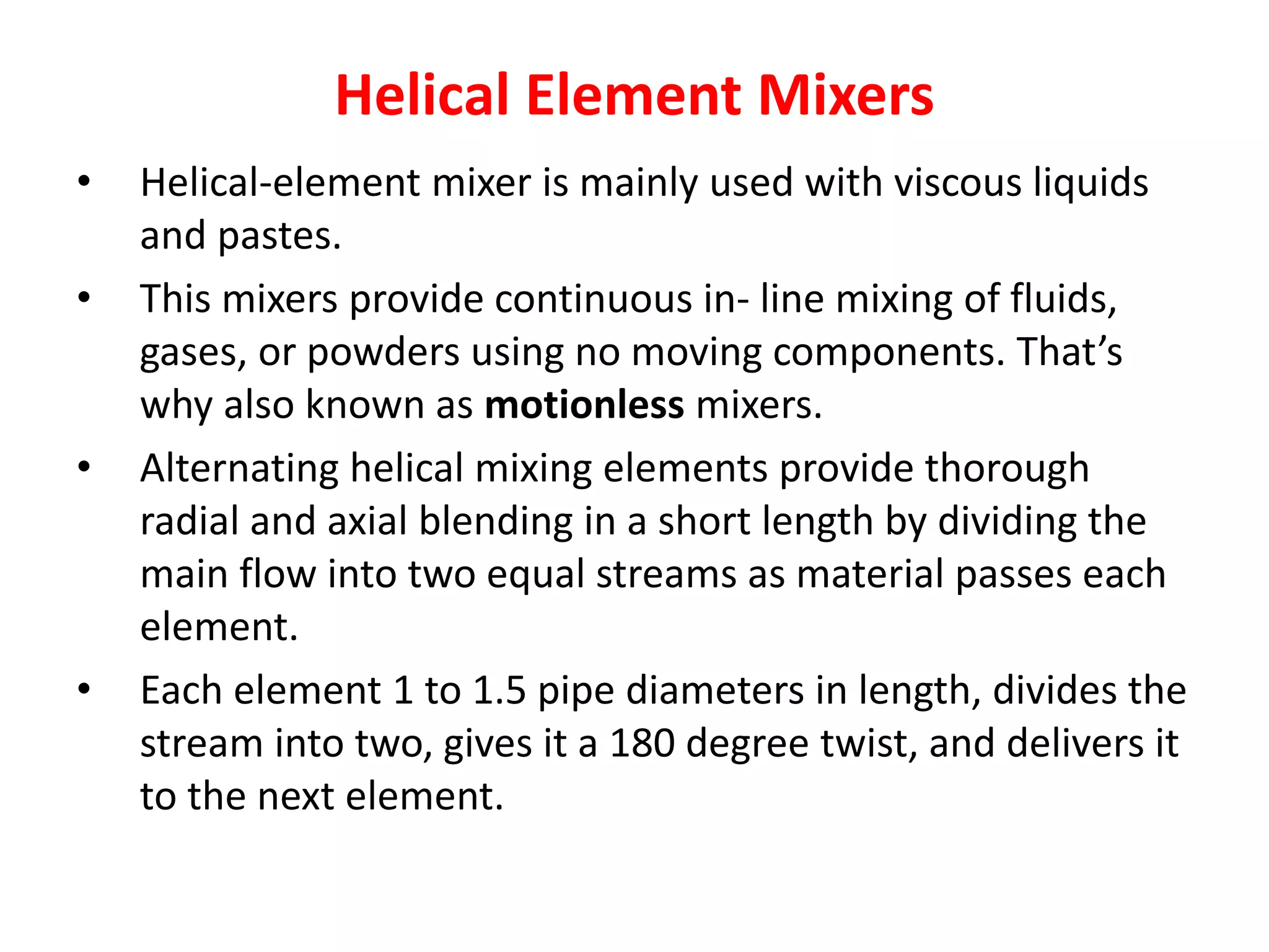 Helical Element Mixers
• Helical-element mixer is mainly used with viscous liquids
and pastes.
• This mixers provide continuous in- line mixing of fluids,
gases, or powders using no moving components. That’s
why also known as motionless mixers.
• Alternating helical mixing elements provide thorough
radial and axial blending in a short length by dividing the
main flow into two equal streams as material passes each
element.
• Each element 1 to 1.5 pipe diameters in length, divides the
stream into two, gives it a 180 degree twist, and delivers it
to the next element.
 
